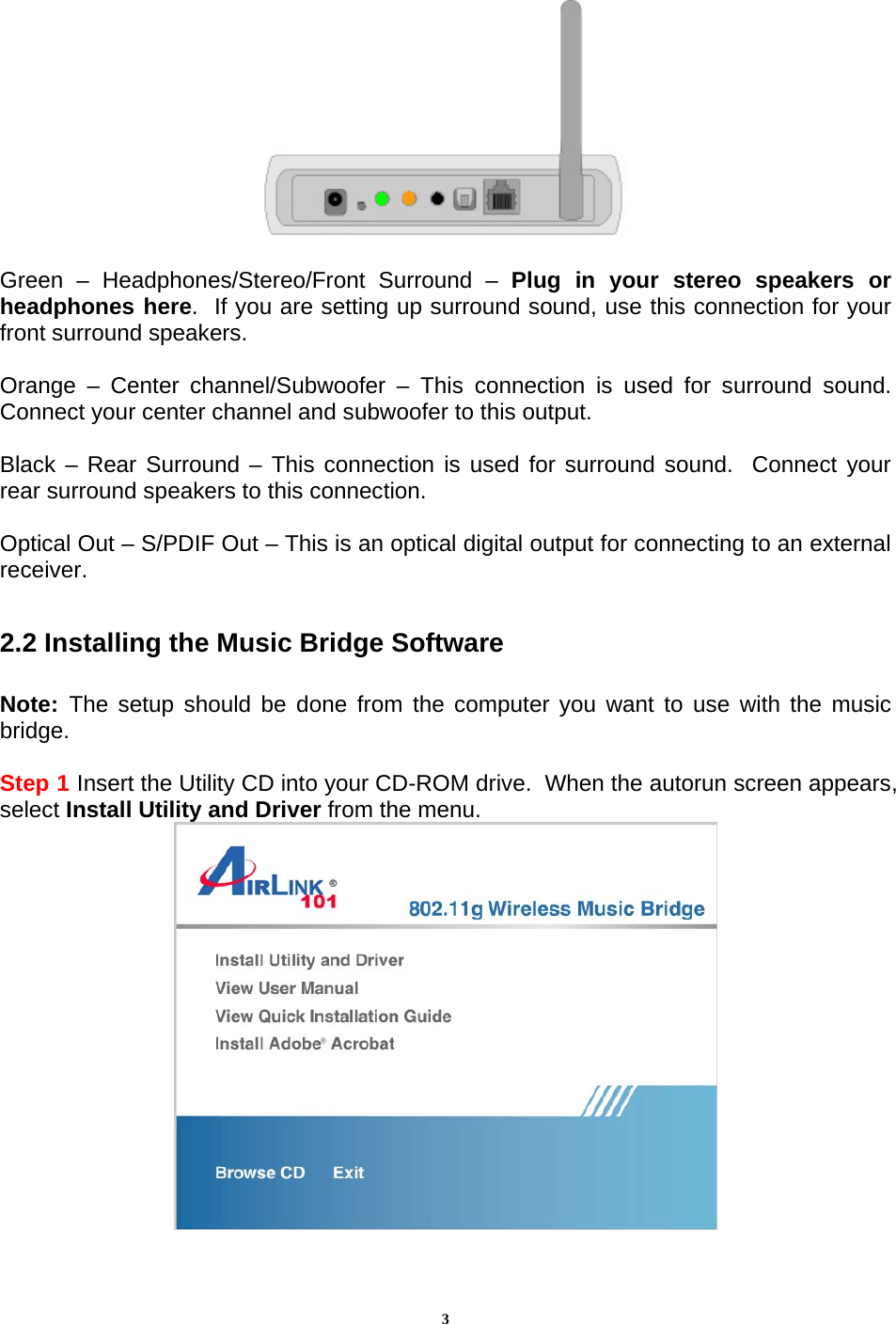 3  Green – Headphones/Stereo/Front Surround – Plug in your stereo speakers or headphones here.  If you are setting up surround sound, use this connection for your front surround speakers.  Orange – Center channel/Subwoofer – This connection is used for surround sound.  Connect your center channel and subwoofer to this output.  Black – Rear Surround – This connection is used for surround sound.  Connect your rear surround speakers to this connection.  Optical Out – S/PDIF Out – This is an optical digital output for connecting to an external receiver.  2.2 Installing the Music Bridge Software  Note:  The setup should be done from the computer you want to use with the music bridge.  Step 1 Insert the Utility CD into your CD-ROM drive.  When the autorun screen appears, select Install Utility and Driver from the menu.  