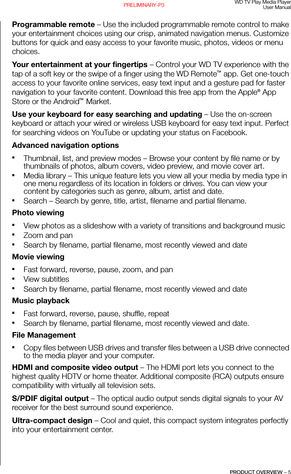 WD TV Play Media PlayerUser ManualPRODUCT OVERVIEW – 5PRELIMINARY-P3Programmable remote – Use the included programmable remote control to make your entertainment choices using our crisp, animated navigation menus. Customize buttons for quick and easy access to your favorite music, photos, videos or menu choices.Your entertainment at your fingertips – Control your WD TV experience with the tap of a soft key or the swipe of a finger using the WD Remote™ app. Get one-touch access to your favorite online services, easy text input and a gesture pad for faster navigation to your favorite content. Download this free app from the Apple® App Store or the Android™ Market.Use your keyboard for easy searching and updating – Use the on-screen keyboard or attach your wired or wireless USB keyboard for easy text input. Perfect for searching videos on YouTube or updating your status on Facebook. Advanced navigation optionsThumbnail, list, and preview modes – Browse your content by file name or by thumbnails of photos, album covers, video preview, and movie cover art.Media library – This unique feature lets you view all your media by media type in one menu regardless of its location in folders or drives. You can view your content by categories such as genre, album, artist and date. Search – Search by genre, title, artist, filename and partial filename. Photo viewing View photos as a slideshow with a variety of transitions and background music Zoom and pan Search by filename, partial filename, most recently viewed and dateMovie viewing Fast forward, reverse, pause, zoom, and pan View subtitles Search by filename, partial filename, most recently viewed and dateMusic playback Fast forward, reverse, pause, shuffle, repeat Search by filename, partial filename, most recently viewed and date.File ManagementCopy files between USB drives and transfer files between a USB drive connected to the media player and your computer. HDMI and composite video output – The HDMI port lets you connect to the highest quality HDTV or home theater. Additional composite (RCA) outputs ensure compatibility with virtually all television sets. S/PDIF digital output – The optical audio output sends digital signals to your AV receiver for the best surround sound experience. Ultra-compact design – Cool and quiet, this compact system integrates perfectly into your entertainment center.