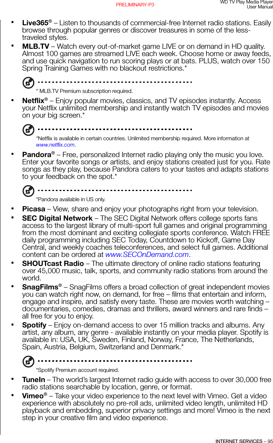 WD TV Play Media PlayerUser ManualINTERNET SERVICES – 95PRELIMINARY-P3Live365®– Listen to thousands of commercial-free Internet radio stations. Easily browse through popular genres or discover treasures in some of the less-traveled styles.MLB.TV – Watch every out-of-market game LIVE or on demand in HD quality. Almost 100 games are streamed LIVE each week. Choose home or away feeds, and use quick navigation to run scoring plays or at bats. PLUS, watch over 150 Spring Training Games with no blackout restrictions.** MLB.TV Premium subscription required.Netflix® – Enjoy popular movies, classics, and TV episodes instantly. Access your Netflix unlimited membership and instantly watch TV episodes and movies on your big screen.**Netflix is available in certain countries. Unlimited membership required. More information at www.netflix.com.Pandora® – Free, personalized Internet radio playing only the music you love. Enter your favorite songs or artists, and enjoy stations created just for you. Rate songs as they play, because Pandora caters to your tastes and adapts stations to your feedback on the spot.**Pandora available in US only.Picasa – View, share and enjoy your photographs right from your television.SEC Digital Network – The SEC Digital Network offers college sports fans access to the largest library of multi-sport full games and original programming from the most dominant and exciting collegiate sports conference. Watch FREE daily programming including SEC Today, Countdown to Kickoff, Game Day Central, and weekly coaches teleconferences, and select full games. Additional content can be ordered at www.SECOnDemand.com.SHOUTcast Radio – The ultimate directory of online radio stations featuring over 45,000 music, talk, sports, and community radio stations from around the world.SnagFilms® – SnagFilms offers a broad collection of great independent movies you can watch right now, on demand, for free – films that entertain and inform, engage and inspire, and satisfy every taste. These are movies worth watching – documentaries, comedies, dramas and thrillers, award winners and rare finds – all free for you to enjoy.Spotify – Enjoy on-demand access to over 15 million tracks and albums. Any artist, any album, any genre - available instantly on your media player. Spotify is available in: USA, UK, Sweden, Finland, Norway, France, The Netherlands, Spain, Austria, Belgium, Switzerland and Denmark.**Spotify Premium account required.TuneIn – The world’s largest Internet radio guide with access to over 30,000 free radio stations searchable by location, genre, or format.Vimeo® – Take your video experience to the next level with Vimeo. Get a video experience with absolutely no pre-roll ads, unlimited video length, unlimited HD playback and embedding, superior privacy settings and more! Vimeo is the next step in your creative film and video experience.