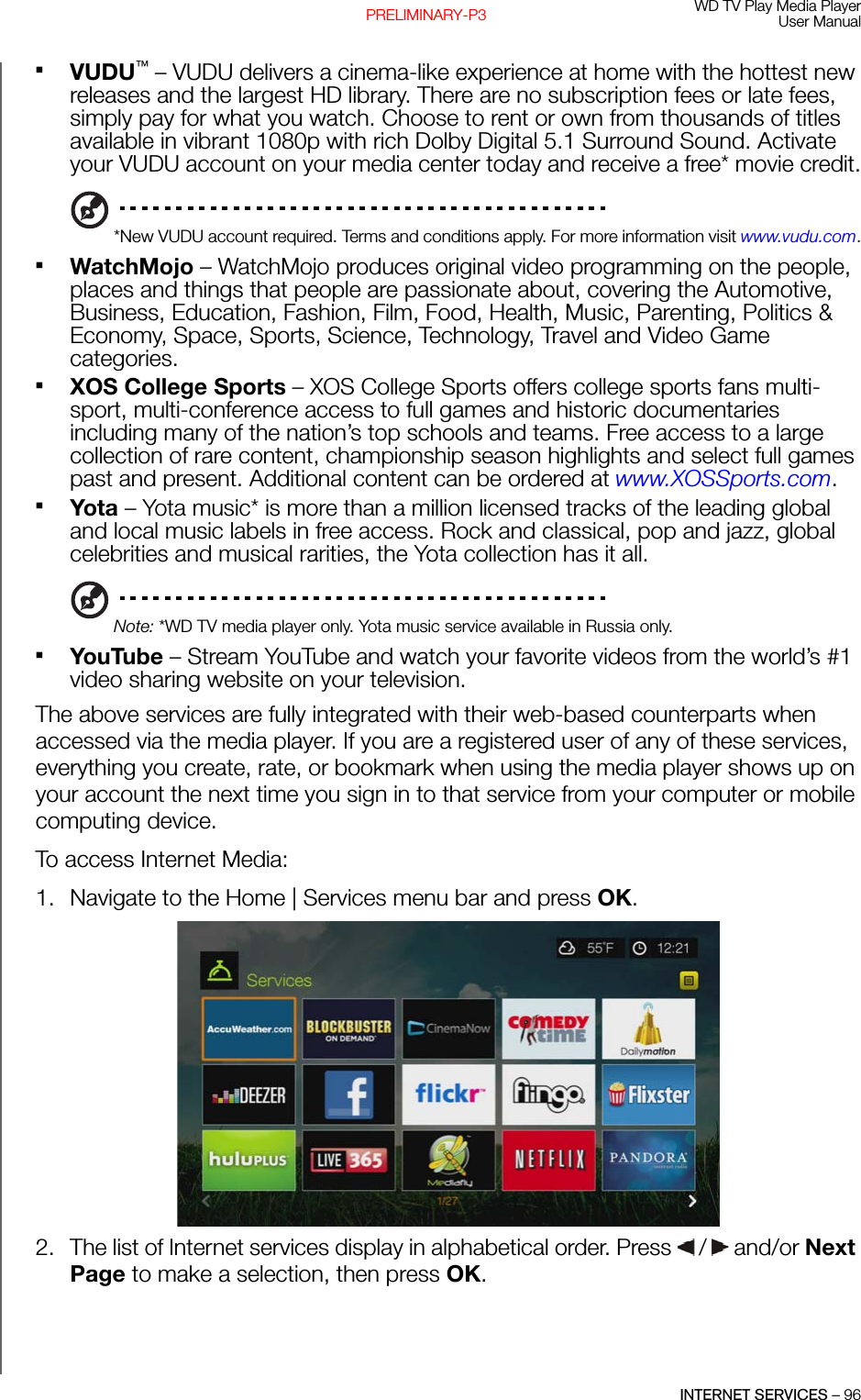 WD TV Play Media PlayerUser ManualINTERNET SERVICES – 96PRELIMINARY-P3VUDU™ – VUDU delivers a cinema-like experience at home with the hottest new releases and the largest HD library. There are no subscription fees or late fees, simply pay for what you watch. Choose to rent or own from thousands of titles available in vibrant 1080p with rich Dolby Digital 5.1 Surround Sound. Activate your VUDU account on your media center today and receive a free* movie credit.*New VUDU account required. Terms and conditions apply. For more information visit www.vudu.com.WatchMojo – WatchMojo produces original video programming on the people, places and things that people are passionate about, covering the Automotive, Business, Education, Fashion, Film, Food, Health, Music, Parenting, Politics &amp; Economy, Space, Sports, Science, Technology, Travel and Video Game categories.XOS College Sports – XOS College Sports offers college sports fans multi-sport, multi-conference access to full games and historic documentaries including many of the nation’s top schools and teams. Free access to a large collection of rare content, championship season highlights and select full games past and present. Additional content can be ordered at www.XOSSports.com.Yota – Yota music* is more than a million licensed tracks of the leading global and local music labels in free access. Rock and classical, pop and jazz, global celebrities and musical rarities, the Yota collection has it all.Note: *WD TV media player only. Yota music service available in Russia only.YouTube – Stream YouTube and watch your favorite videos from the world’s #1 video sharing website on your television.The above services are fully integrated with their web-based counterparts when accessed via the media player. If you are a registered user of any of these services, everything you create, rate, or bookmark when using the media player shows up on your account the next time you sign in to that service from your computer or mobile computing device.To access Internet Media:1. Navigate to the Home | Services menu bar and press OK.2. The list of Internet services display in alphabetical order. Press   /  and/or Next Page to make a selection, then press OK.