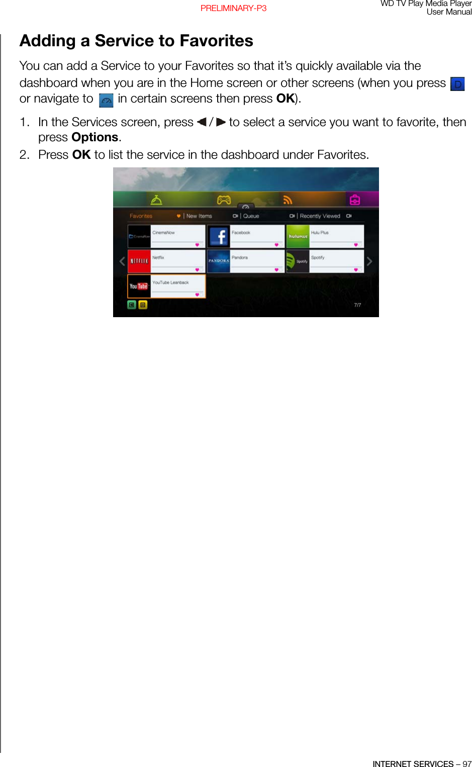 WD TV Play Media PlayerUser ManualINTERNET SERVICES – 97PRELIMINARY-P3Adding a Service to FavoritesYou can add a Service to your Favorites so that it’s quickly available via the dashboard when you are in the Home screen or other screens (when you press   or navigate to   in certain screens then press OK).1. In the Services screen, press   /  to select a service you want to favorite, then press Options. 2. Press OK to list the service in the dashboard under Favorites. 