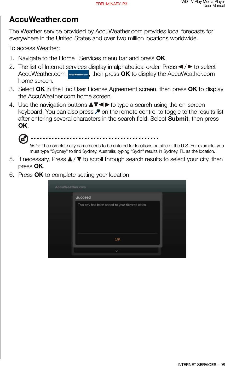 WD TV Play Media PlayerUser ManualINTERNET SERVICES – 98PRELIMINARY-P3AccuWeather.com The Weather service provided by AccuWeather.com provides local forecasts for everywhere in the United States and over two million locations worldwide.To access Weather:1. Navigate to the Home | Services menu bar and press OK.2. The list of Internet services display in alphabetical order. Press   /  to select AccuWeather.com  , then press OK to display the AccuWeather.com home screen.3. Select OK in the End User License Agreement screen, then press OK to display the AccuWeather.com home screen.4. Use the navigation buttons   to type a search using the on-screen keyboard. You can also press   on the remote control to toggle to the results list after entering several characters in the search field. Select Submit, then press OK.Note: The complete city name needs to be entered for locations outside of the U.S. For example, you must type &quot;Sydney&quot; to find Sydney, Australia; typing &quot;Sydn&quot; results in Sydney, FL as the location.5. If necessary, Press   /  to scroll through search results to select your city, then press OK.6. Press OK to complete setting your location.