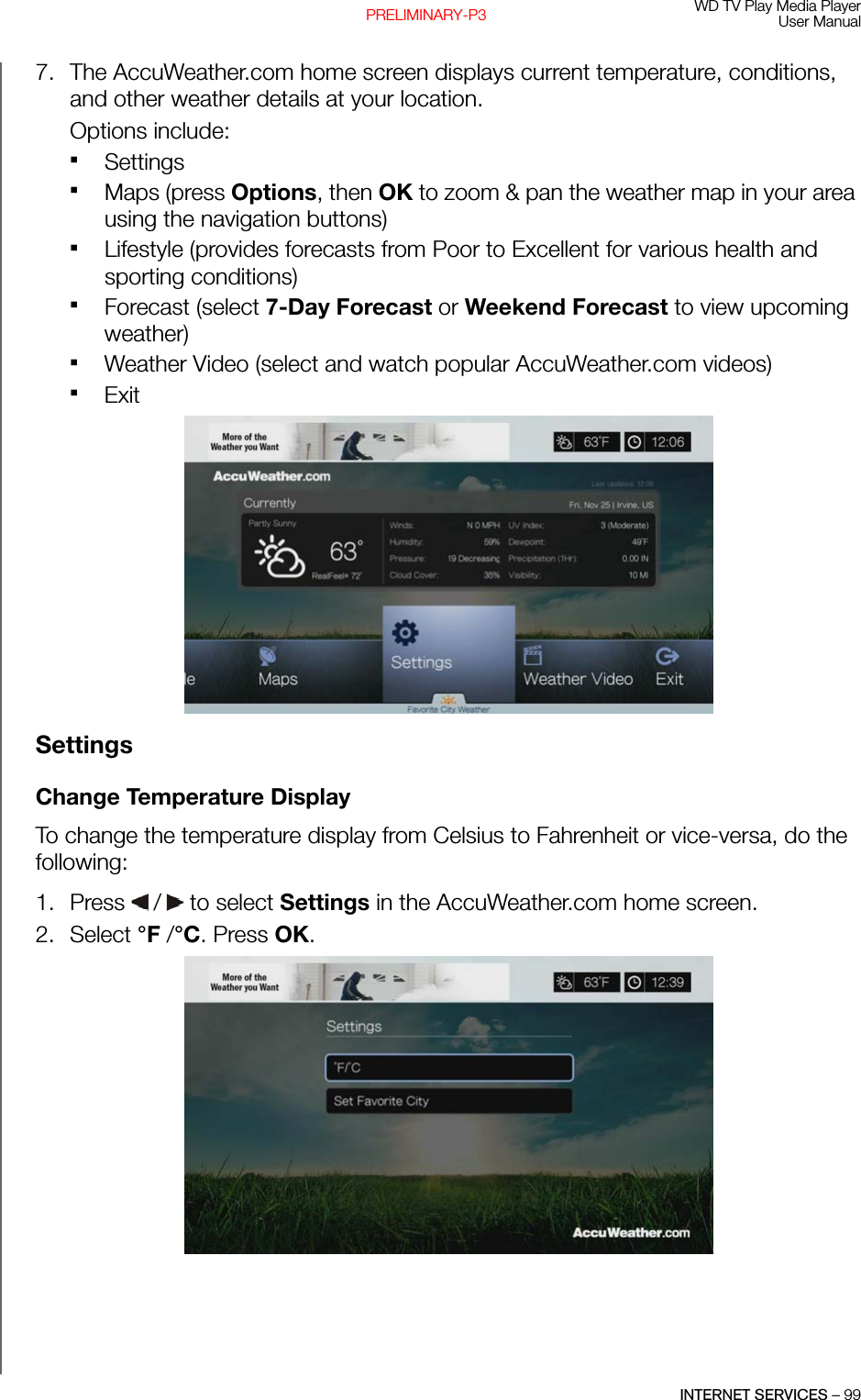 WD TV Play Media PlayerUser ManualINTERNET SERVICES – 99PRELIMINARY-P37. The AccuWeather.com home screen displays current temperature, conditions, and other weather details at your location.Options include:SettingsMaps (press Options, then OK to zoom &amp; pan the weather map in your area using the navigation buttons)Lifestyle (provides forecasts from Poor to Excellent for various health and sporting conditions)Forecast (select 7-Day Forecast or Weekend Forecast to view upcoming weather)Weather Video (select and watch popular AccuWeather.com videos)ExitSettingsChange Temperature DisplayTo change the temperature display from Celsius to Fahrenheit or vice-versa, do the following:1. Press   /  to select Settings in the AccuWeather.com home screen.2. Select °F /°C. Press OK. 