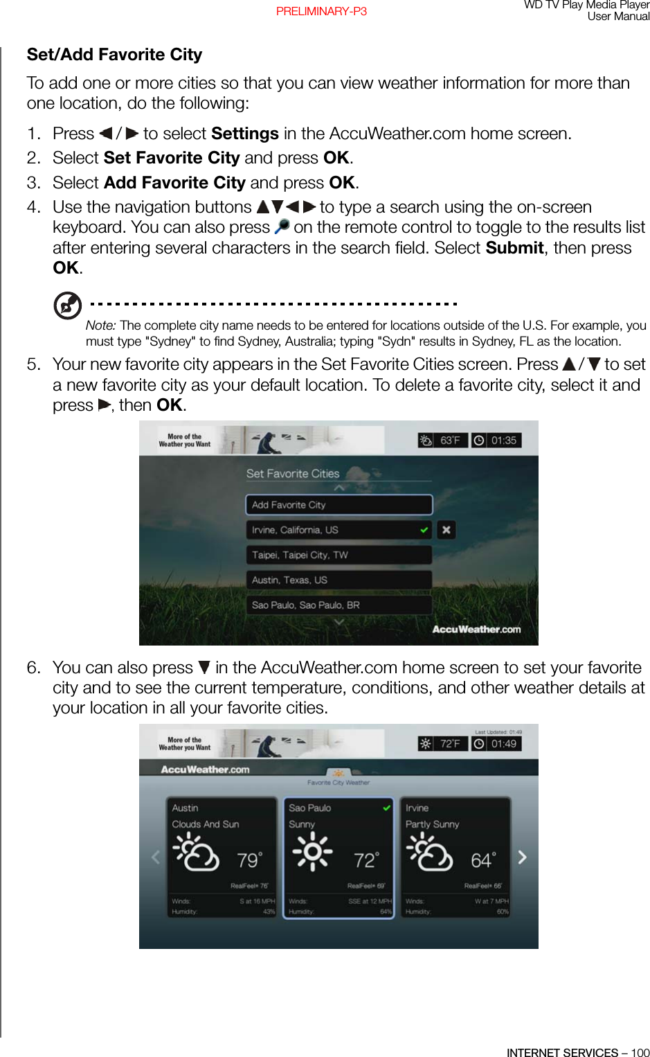 WD TV Play Media PlayerUser ManualINTERNET SERVICES – 100PRELIMINARY-P3Set/Add Favorite CityTo add one or more cities so that you can view weather information for more than one location, do the following:1. Press   /  to select Settings in the AccuWeather.com home screen.2. Select Set Favorite City and press OK. 3. Select Add Favorite City and press OK. 4. Use the navigation buttons   to type a search using the on-screen keyboard. You can also press   on the remote control to toggle to the results list after entering several characters in the search field. Select Submit, then press OK.Note: The complete city name needs to be entered for locations outside of the U.S. For example, you must type &quot;Sydney&quot; to find Sydney, Australia; typing &quot;Sydn&quot; results in Sydney, FL as the location.5. Your new favorite city appears in the Set Favorite Cities screen. Press   /  to set a new favorite city as your default location. To delete a favorite city, select it and press  , then OK. 6. You can also press   in the AccuWeather.com home screen to set your favorite city and to see the current temperature, conditions, and other weather details at your location in all your favorite cities.