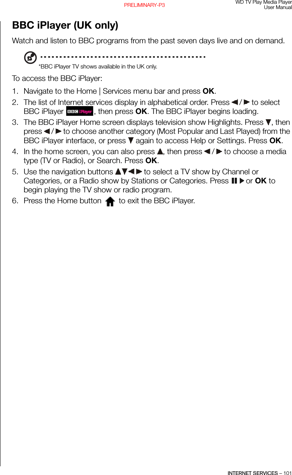 WD TV Play Media PlayerUser ManualINTERNET SERVICES – 101PRELIMINARY-P3BBC iPlayer (UK only)Watch and listen to BBC programs from the past seven days live and on demand.*BBC iPlayer TV shows available in the UK only.To access the BBC iPlayer: 1. Navigate to the Home | Services menu bar and press OK.2. The list of Internet services display in alphabetical order. Press   /  to select BBC iPlayer  , then press OK. The BBC iPlayer begins loading.3. The BBC iPlayer Home screen displays television show Highlights. Press  , then press   /  to choose another category (Most Popular and Last Played) from the BBC iPlayer interface, or press   again to access Help or Settings. Press OK. 4. In the home screen, you can also press  , then press   /  to choose a media type (TV or Radio), or Search. Press OK. 5. Use the navigation buttons   to select a TV show by Channel or Categories, or a Radio show by Stations or Categories. Press   or OK to begin playing the TV show or radio program.6. Press the Home button   to exit the BBC iPlayer.