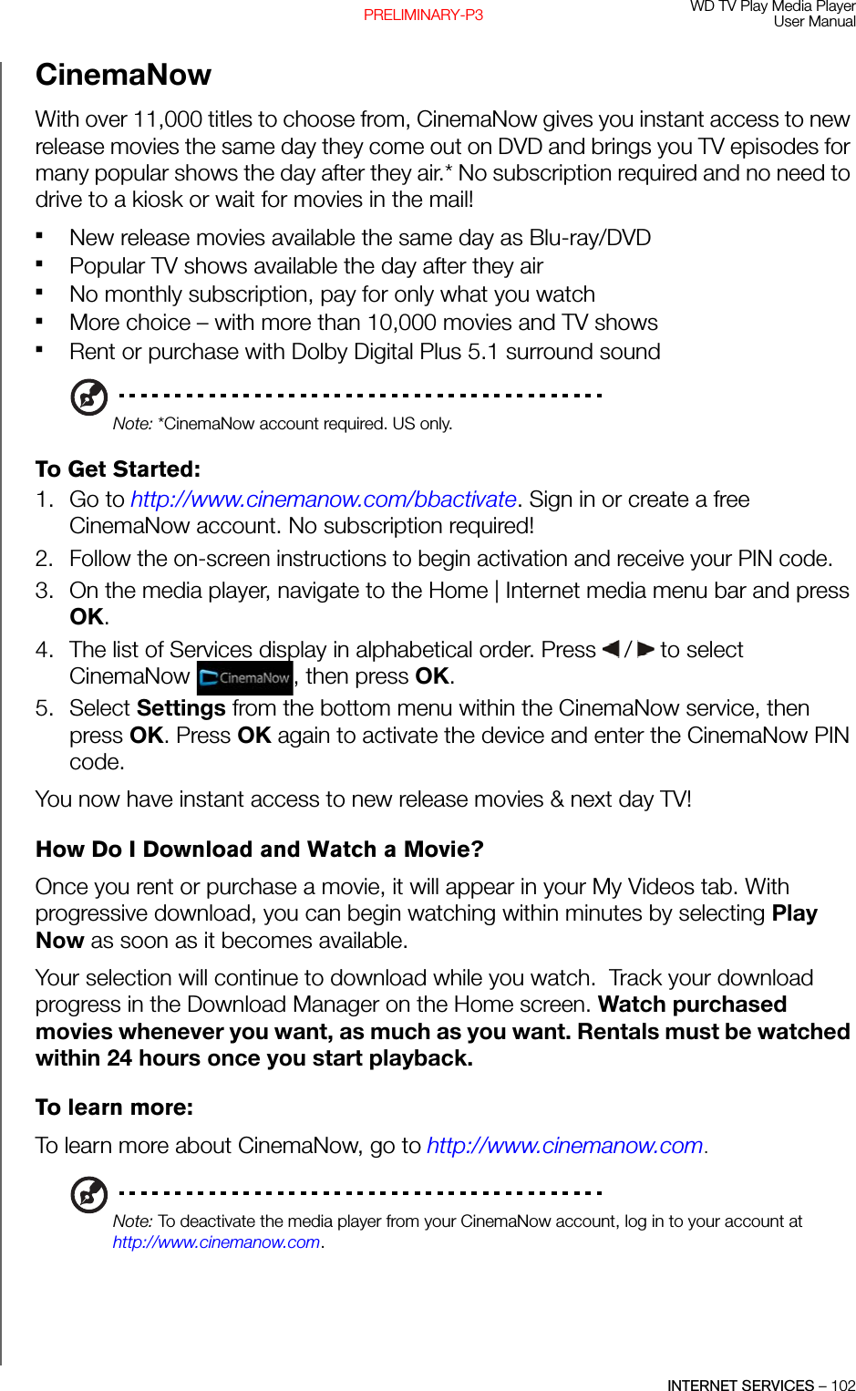 WD TV Play Media PlayerUser ManualINTERNET SERVICES – 102PRELIMINARY-P3CinemaNowWith over 11,000 titles to choose from, CinemaNow gives you instant access to new release movies the same day they come out on DVD and brings you TV episodes for many popular shows the day after they air.* No subscription required and no need to drive to a kiosk or wait for movies in the mail!New release movies available the same day as Blu-ray/DVDPopular TV shows available the day after they airNo monthly subscription, pay for only what you watchMore choice – with more than 10,000 movies and TV shows Rent or purchase with Dolby Digital Plus 5.1 surround soundNote: *CinemaNow account required. US only.To Get Started:1. Go to http://www.cinemanow.com/bbactivate. Sign in or create a free CinemaNow account. No subscription required!2. Follow the on-screen instructions to begin activation and receive your PIN code. 3. On the media player, navigate to the Home | Internet media menu bar and press OK.4. The list of Services display in alphabetical order. Press   /  to select CinemaNow  , then press OK.5. Select Settings from the bottom menu within the CinemaNow service, then press OK. Press OK again to activate the device and enter the CinemaNow PIN code. You now have instant access to new release movies &amp; next day TV!How Do I Download and Watch a Movie?Once you rent or purchase a movie, it will appear in your My Videos tab. With progressive download, you can begin watching within minutes by selecting Play Now as soon as it becomes available. Your selection will continue to download while you watch.  Track your download progress in the Download Manager on the Home screen. Watch purchased movies whenever you want, as much as you want. Rentals must be watched within 24 hours once you start playback.To learn more:To learn more about CinemaNow, go to http://www.cinemanow.com.Note: To deactivate the media player from your CinemaNow account, log in to your account at http://www.cinemanow.com.