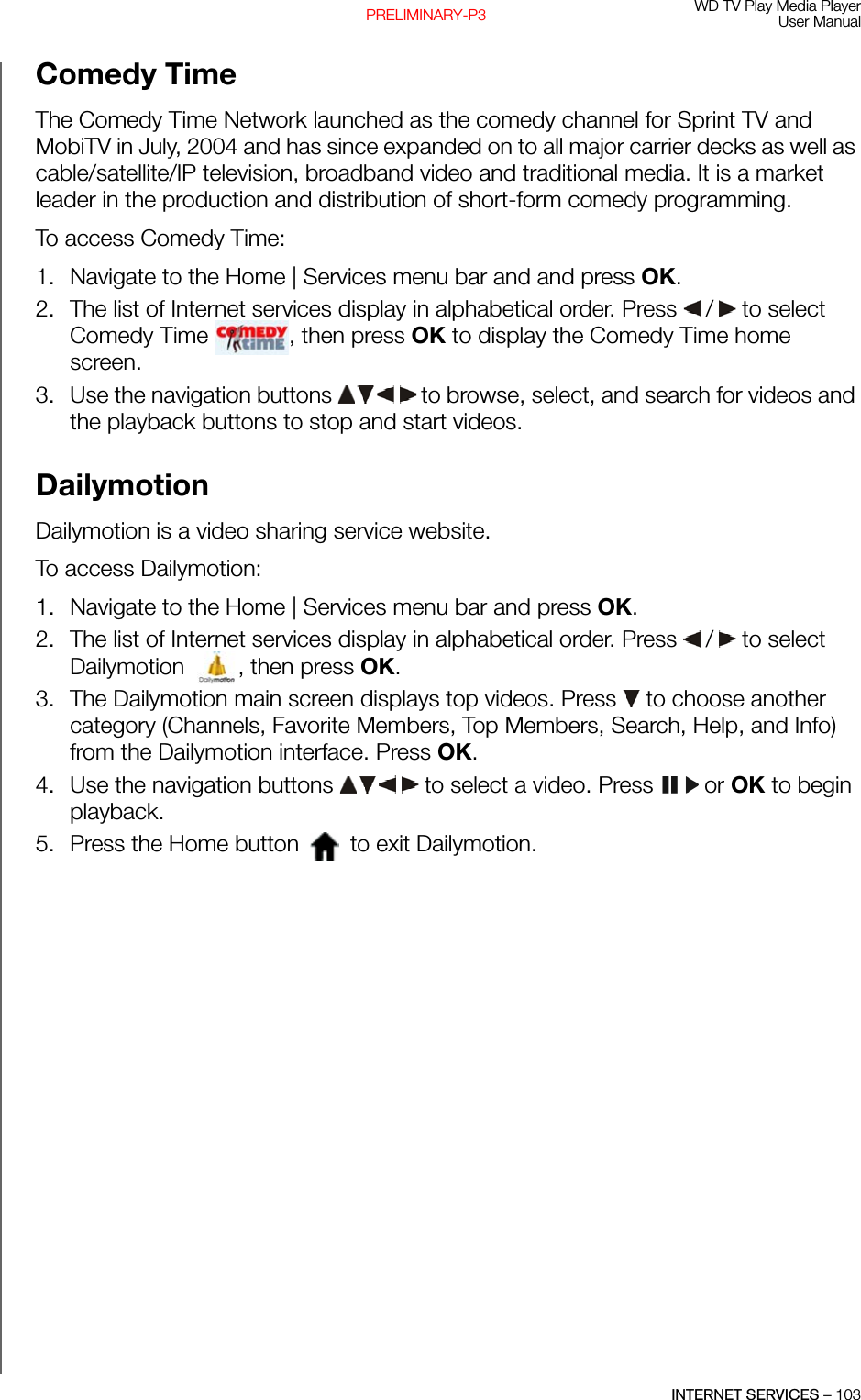 WD TV Play Media PlayerUser ManualINTERNET SERVICES – 103PRELIMINARY-P3Comedy TimeThe Comedy Time Network launched as the comedy channel for Sprint TV and MobiTV in July, 2004 and has since expanded on to all major carrier decks as well as cable/satellite/IP television, broadband video and traditional media. It is a market leader in the production and distribution of short-form comedy programming.To access Comedy Time:1. Navigate to the Home | Services menu bar and and press OK.2. The list of Internet services display in alphabetical order. Press   /  to select Comedy Time  , then press OK to display the Comedy Time home screen.3. Use the navigation buttons   to browse, select, and search for videos and the playback buttons to stop and start videos.Dailymotion Dailymotion is a video sharing service website.To access Dailymotion: 1. Navigate to the Home | Services menu bar and press OK.2. The list of Internet services display in alphabetical order. Press   /  to select Dailymotion , then press OK. 3. The Dailymotion main screen displays top videos. Press   to choose another category (Channels, Favorite Members, Top Members, Search, Help, and Info) from the Dailymotion interface. Press OK. 4. Use the navigation buttons   to select a video. Press   or OK to begin playback.5. Press the Home button   to exit Dailymotion.