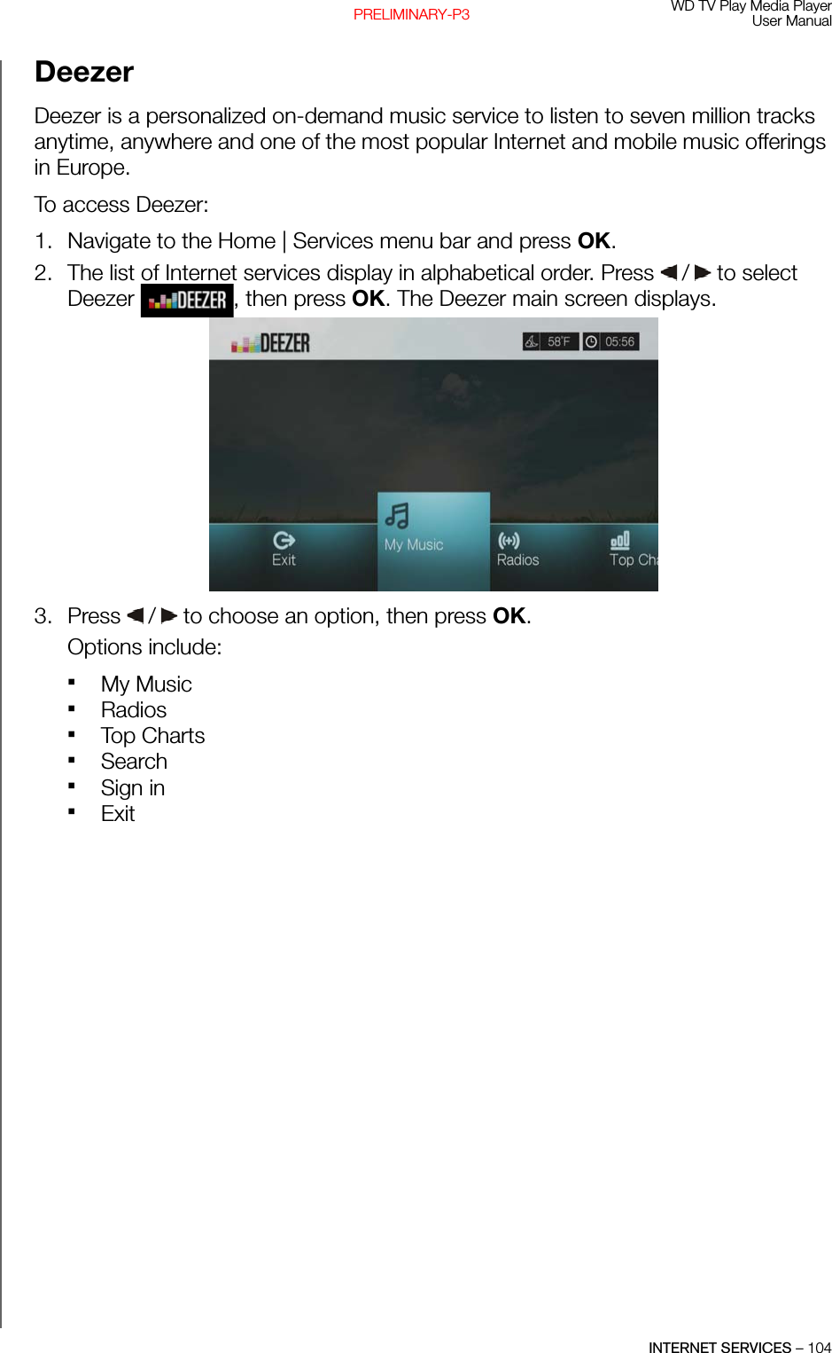 WD TV Play Media PlayerUser ManualINTERNET SERVICES – 104PRELIMINARY-P3Deezer Deezer is a personalized on-demand music service to listen to seven million tracks anytime, anywhere and one of the most popular Internet and mobile music offerings in Europe.To access Deezer:1. Navigate to the Home | Services menu bar and press OK.2. The list of Internet services display in alphabetical order. Press   /  to select Deezer  , then press OK. The Deezer main screen displays. 3. Press   /  to choose an option, then press OK. Options include: My Music Radios  Top ChartsSearch Sign inExit