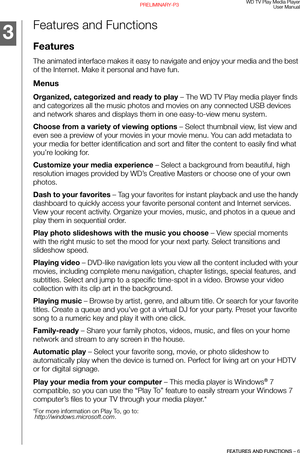 WD TV Play Media PlayerUser ManualFEATURES AND FUNCTIONS – 6PRELIMINARY-P3Features and Functions FeaturesThe animated interface makes it easy to navigate and enjoy your media and the best of the Internet. Make it personal and have fun. MenusOrganized, categorized and ready to play – The WD TV Play media player finds and categorizes all the music photos and movies on any connected USB devices and network shares and displays them in one easy-to-view menu system. Choose from a variety of viewing options – Select thumbnail view, list view and even see a preview of your movies in your movie menu. You can add metadata to your media for better identification and sort and filter the content to easily find what you’re looking for.Customize your media experience – Select a background from beautiful, high resolution images provided by WD’s Creative Masters or choose one of your own photos. Dash to your favorites – Tag your favorites for instant playback and use the handy dashboard to quickly access your favorite personal content and Internet services. View your recent activity. Organize your movies, music, and photos in a queue and play them in sequential order. Play photo slideshows with the music you choose – View special moments with the right music to set the mood for your next party. Select transitions and slideshow speed. Playing video – DVD-like navigation lets you view all the content included with your movies, including complete menu navigation, chapter listings, special features, and subtitles. Select and jump to a specific time-spot in a video. Browse your video collection with its clip art in the background.Playing music – Browse by artist, genre, and album title. Or search for your favorite titles. Create a queue and you’ve got a virtual DJ for your party. Preset your favorite song to a numeric key and play it with one click.Family-ready – Share your family photos, videos, music, and files on your home network and stream to any screen in the house. Automatic play – Select your favorite song, movie, or photo slideshow to automatically play when the device is turned on. Perfect for living art on your HDTV or for digital signage. Play your media from your computer – This media player is Windows® 7 compatible, so you can use the “Play To” feature to easily stream your Windows 7 computer’s files to your TV through your media player.**For more information on Play To, go to:http://windows.microsoft.com.3