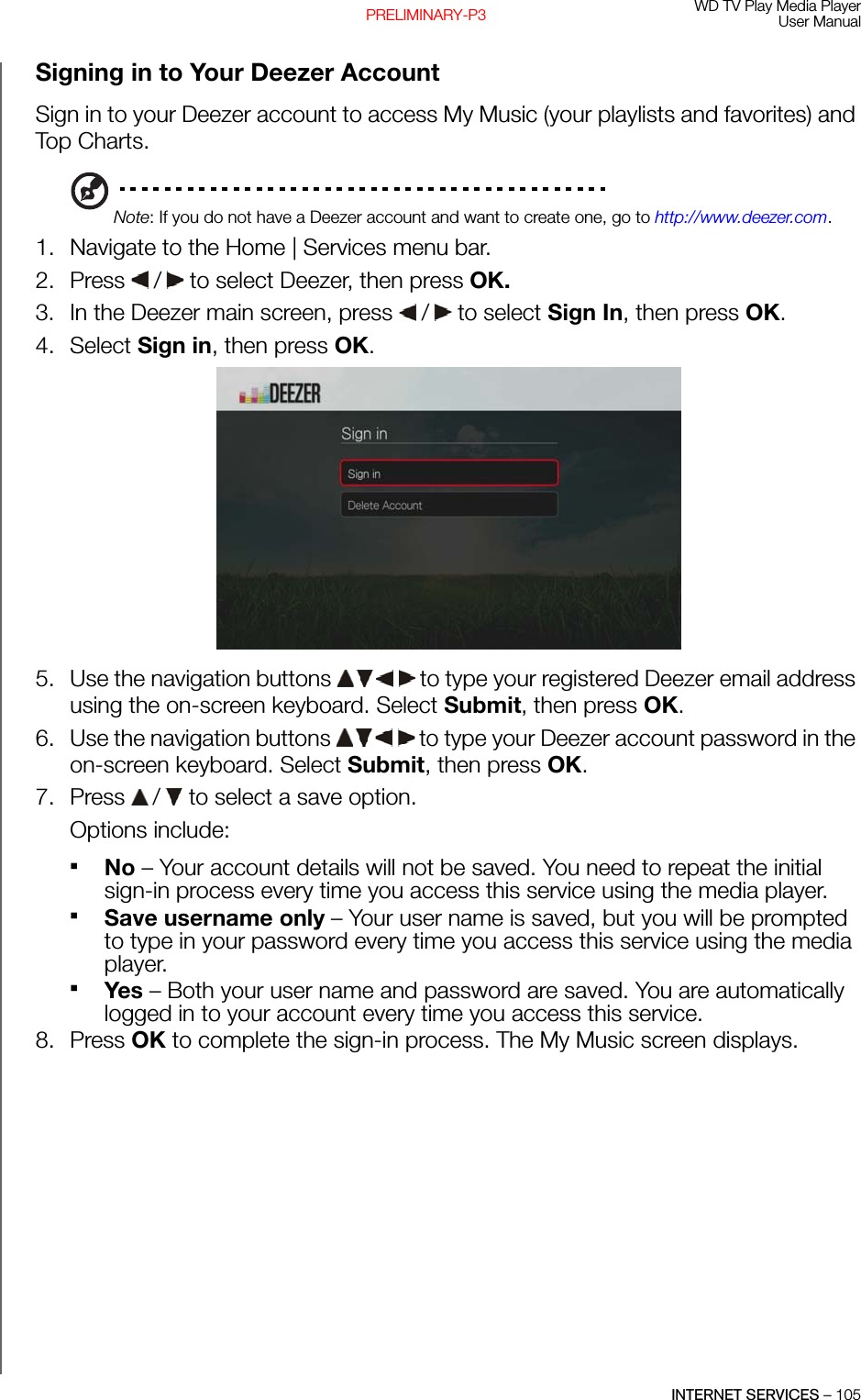 WD TV Play Media PlayerUser ManualINTERNET SERVICES – 105PRELIMINARY-P3Signing in to Your Deezer AccountSign in to your Deezer account to access My Music (your playlists and favorites) and Top Charts.Note: If you do not have a Deezer account and want to create one, go to http://www.deezer.com.1. Navigate to the Home | Services menu bar. 2. Press   /  to select Deezer, then press OK.3. In the Deezer main screen, press   /  to select Sign In, then press OK.4. Select Sign in, then press OK.5. Use the navigation buttons   to type your registered Deezer email address using the on-screen keyboard. Select Submit, then press OK.6. Use the navigation buttons   to type your Deezer account password in the on-screen keyboard. Select Submit, then press OK.7. Press   /  to select a save option.Options include: No – Your account details will not be saved. You need to repeat the initial sign-in process every time you access this service using the media player.Save username only – Your user name is saved, but you will be prompted to type in your password every time you access this service using the media player.Yes – Both your user name and password are saved. You are automatically logged in to your account every time you access this service.8. Press OK to complete the sign-in process. The My Music screen displays.