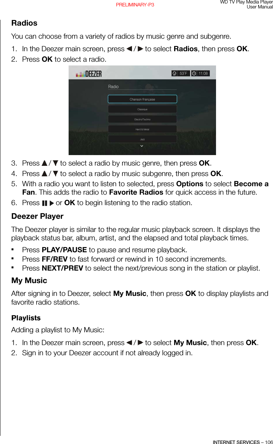 WD TV Play Media PlayerUser ManualINTERNET SERVICES – 106PRELIMINARY-P3RadiosYou can choose from a variety of radios by music genre and subgenre.1. In the Deezer main screen, press   /  to select Radios, then press OK.2. Press OK to select a radio. 3. Press   /  to select a radio by music genre, then press OK.4. Press   /  to select a radio by music subgenre, then press OK.5. With a radio you want to listen to selected, press Options to select Become a Fan. This adds the radio to Favorite Radios for quick access in the future.6. Press  or OK to begin listening to the radio station.Deezer PlayerThe Deezer player is similar to the regular music playback screen. It displays the playback status bar, album, artist, and the elapsed and total playback times. Press PLAY/PAUSE to pause and resume playback. Press FF/REV to fast forward or rewind in 10 second increments.Press NEXT/PREV to select the next/previous song in the station or playlist.My MusicAfter signing in to Deezer, select My Music, then press OK to display playlists and favorite radio stations. PlaylistsAdding a playlist to My Music:1. In the Deezer main screen, press   /  to select My Music, then press OK.2. Sign in to your Deezer account if not already logged in.