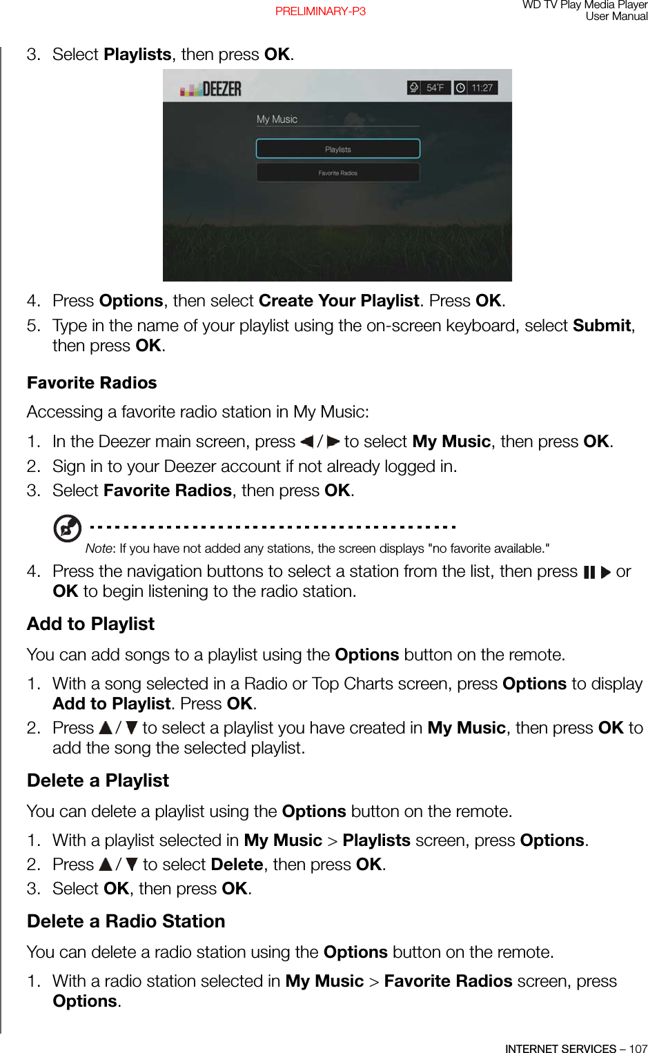 WD TV Play Media PlayerUser ManualINTERNET SERVICES – 107PRELIMINARY-P33. Select Playlists, then press OK. 4. Press Options, then select Create Your Playlist. Press OK.5. Type in the name of your playlist using the on-screen keyboard, select Submit, then press OK.Favorite RadiosAccessing a favorite radio station in My Music:1. In the Deezer main screen, press   /  to select My Music, then press OK.2. Sign in to your Deezer account if not already logged in.3. Select Favorite Radios, then press OK.Note: If you have not added any stations, the screen displays &quot;no favorite available.&quot;4. Press the navigation buttons to select a station from the list, then press   or OK to begin listening to the radio station.Add to PlaylistYou can add songs to a playlist using the Options button on the remote.1. With a song selected in a Radio or Top Charts screen, press Options to display Add to Playlist. Press OK.2. Press   /  to select a playlist you have created in My Music, then press OK to add the song the selected playlist.Delete a PlaylistYou can delete a playlist using the Options button on the remote.1. With a playlist selected in My Music &gt; Playlists screen, press Options.2. Press   /  to select Delete, then press OK.3. Select OK, then press OK.Delete a Radio StationYou can delete a radio station using the Options button on the remote.1. With a radio station selected in My Music &gt; Favorite Radios screen, press Options.