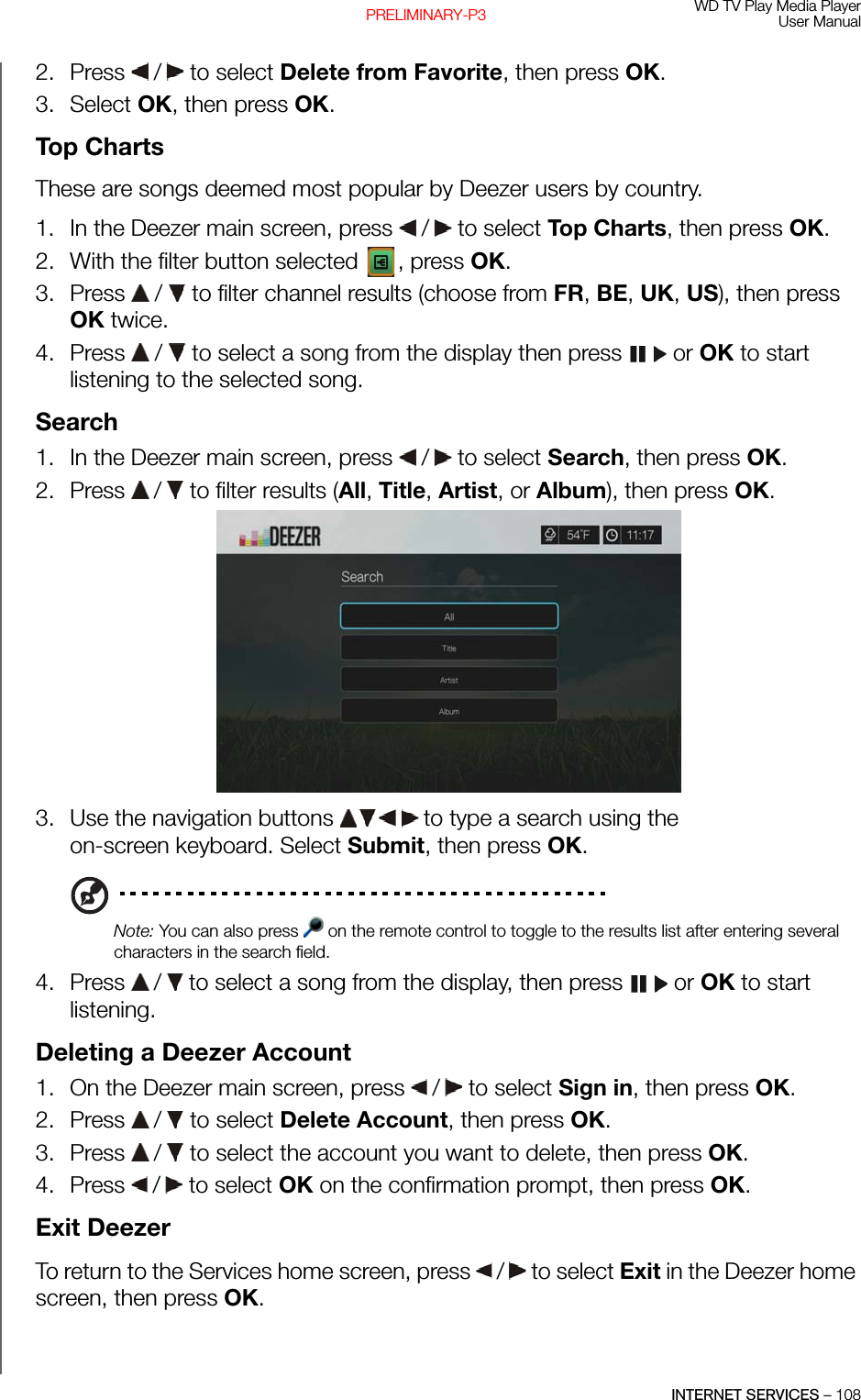 WD TV Play Media PlayerUser ManualINTERNET SERVICES – 108PRELIMINARY-P32. Press   /  to select Delete from Favorite, then press OK.3. Select OK, then press OK.Top Charts These are songs deemed most popular by Deezer users by country. 1. In the Deezer main screen, press   /  to select Top Charts, then press OK.2. With the filter button selected  , press OK.3. Press   /   to filter channel results (choose from FR, BE, UK, US), then press OK twice.4. Press   /   to select a song from the display then press   or OK to start listening to the selected song.Search1. In the Deezer main screen, press   /  to select Search, then press OK.2. Press   /  to filter results (All, Title, Artist, or Album), then press OK.3. Use the navigation buttons   to type a search using the on-screen keyboard. Select Submit, then press OK.Note: You can also press   on the remote control to toggle to the results list after entering several characters in the search field.4. Press   /  to select a song from the display, then press   or OK to start listening.Deleting a Deezer Account1. On the Deezer main screen, press   /  to select Sign in, then press OK.2. Press   /  to select Delete Account, then press OK.3. Press   /  to select the account you want to delete, then press OK.4. Press   /  to select OK on the confirmation prompt, then press OK.Exit DeezerTo return to the Services home screen, press   /  to select Exit in the Deezer home screen, then press OK.