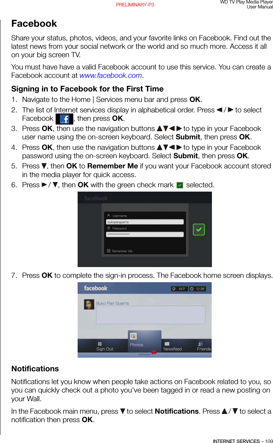 WD TV Play Media PlayerUser ManualINTERNET SERVICES – 109PRELIMINARY-P3FacebookShare your status, photos, videos, and your favorite links on Facebook. Find out the latest news from your social network or the world and so much more. Access it all on your big screen TV. You must have have a valid Facebook account to use this service. You can create a Facebook account at www.facebook.com.Signing in to Facebook for the First Time1. Navigate to the Home | Services menu bar and press OK.2. The list of Internet services display in alphabetical order. Press   /  to select Facebook  , then press OK.3. Press OK, then use the navigation buttons   to type in your Facebook user name using the on-screen keyboard. Select Submit, then press OK. 4. Press OK, then use the navigation buttons   to type in your Facebook password using the on-screen keyboard. Select Submit, then press OK. 5. Press , then OK to Remember Me if you want your Facebook account stored in the media player for quick access.6. Press   / , then OK with the green check mark   selected.7. Press OK to complete the sign-in process. The Facebook home screen displays.Notifications Notifications let you know when people take actions on Facebook related to you, so you can quickly check out a photo you&apos;ve been tagged in or read a new posting on your Wall. In the Facebook main menu, press   to select Notifications. Press   /  to select a notification then press OK.