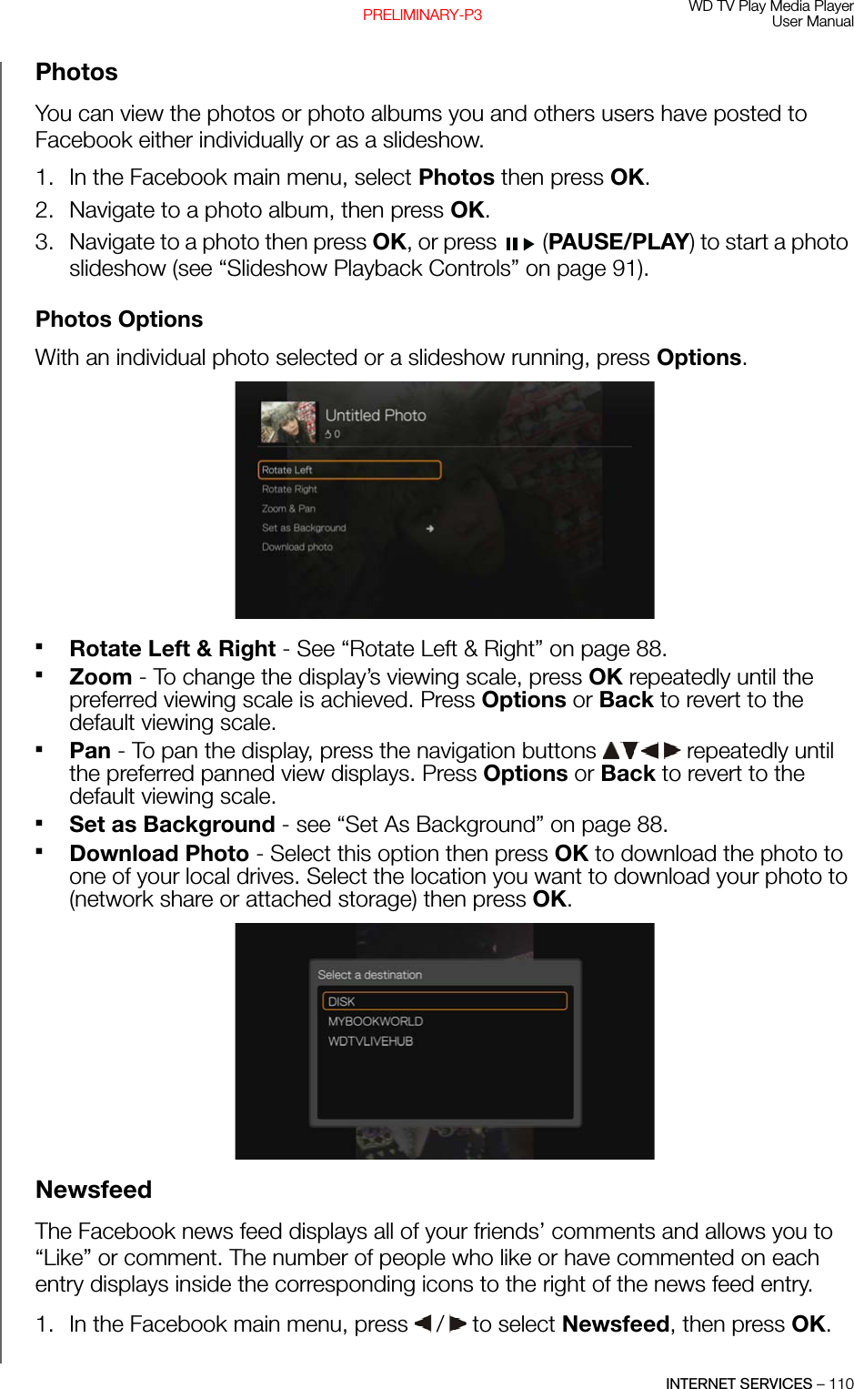 WD TV Play Media PlayerUser ManualINTERNET SERVICES – 110PRELIMINARY-P3PhotosYou can view the photos or photo albums you and others users have posted to Facebook either individually or as a slideshow. 1. In the Facebook main menu, select Photos then press OK. 2. Navigate to a photo album, then press OK.3. Navigate to a photo then press OK, or press   (PAUSE/PLAY) to start a photo slideshow (see “Slideshow Playback Controls” on page 91).Photos OptionsWith an individual photo selected or a slideshow running, press Options. Rotate Left &amp; Right - See “Rotate Left &amp; Right” on page 88.Zoom - To change the display’s viewing scale, press OK repeatedly until the preferred viewing scale is achieved. Press Options or Back to revert to the default viewing scale.Pan - To pan the display, press the navigation buttons   repeatedly until the preferred panned view displays. Press Options or Back to revert to the default viewing scale.Set as Background - see “Set As Background” on page 88.Download Photo - Select this option then press OK to download the photo to one of your local drives. Select the location you want to download your photo to (network share or attached storage) then press OK. NewsfeedThe Facebook news feed displays all of your friends’ comments and allows you to “Like” or comment. The number of people who like or have commented on each entry displays inside the corresponding icons to the right of the news feed entry.1. In the Facebook main menu, press   /  to select Newsfeed, then press OK.