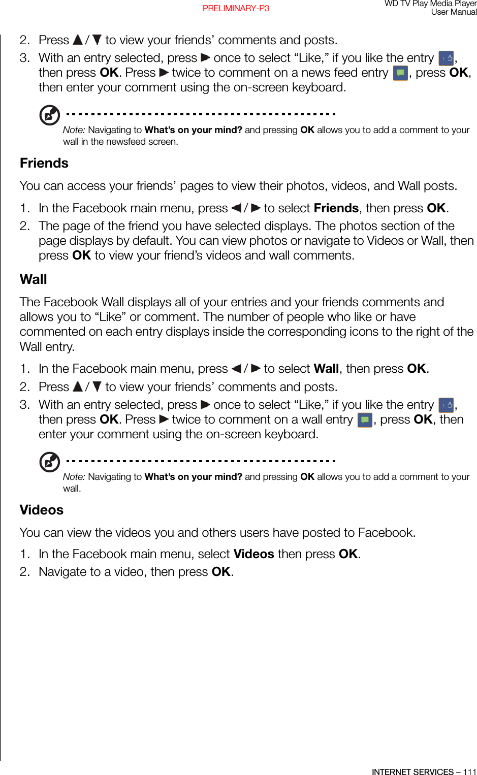 WD TV Play Media PlayerUser ManualINTERNET SERVICES – 111PRELIMINARY-P32. Press   /  to view your friends’ comments and posts. 3. With an entry selected, press   once to select “Like,” if you like the entry  , then press OK. Press   twice to comment on a news feed entry  , press OK, then enter your comment using the on-screen keyboard.Note: Navigating to What’s on your mind? and pressing OK allows you to add a comment to your wall in the newsfeed screen.Friends You can access your friends’ pages to view their photos, videos, and Wall posts.1. In the Facebook main menu, press   /  to select Friends, then press OK. 2. The page of the friend you have selected displays. The photos section of the page displays by default. You can view photos or navigate to Videos or Wall, then press OK to view your friend’s videos and wall comments. Wall The Facebook Wall displays all of your entries and your friends comments and allows you to “Like” or comment. The number of people who like or have commented on each entry displays inside the corresponding icons to the right of the Wall entry.1. In the Facebook main menu, press   /  to select Wall, then press OK. 2. Press   /  to view your friends’ comments and posts. 3. With an entry selected, press   once to select “Like,” if you like the entry  , then press OK. Press   twice to comment on a wall entry  , press OK, then enter your comment using the on-screen keyboard.Note: Navigating to What’s on your mind? and pressing OK allows you to add a comment to your wall.VideosYou can view the videos you and others users have posted to Facebook. 1. In the Facebook main menu, select Videos then press OK. 2. Navigate to a video, then press OK.