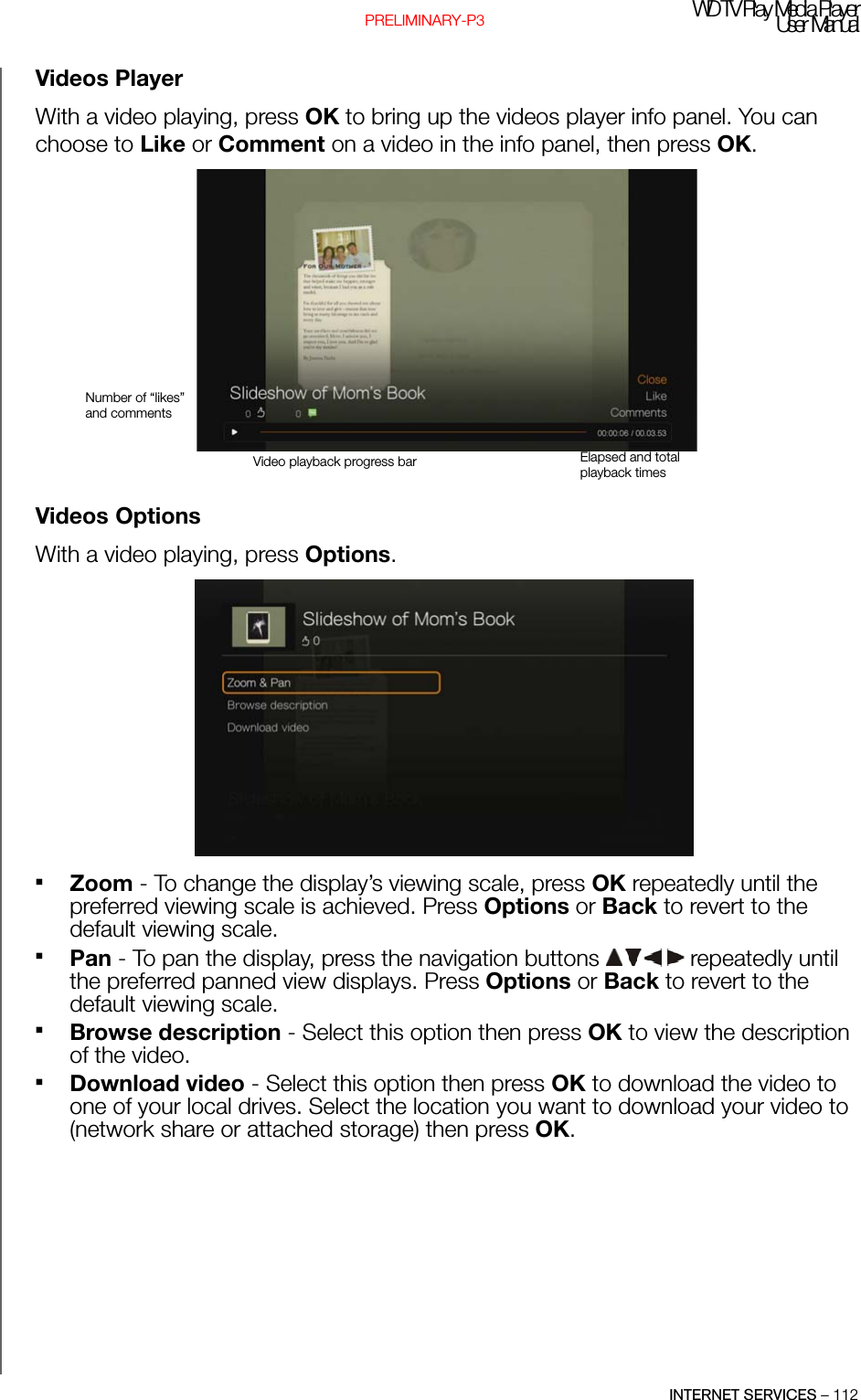 WD TV Pl ay Media Pl ayerUser  ManualINTERNET SERVICES – 112PRELIMINARY-P3Videos PlayerWith a video playing, press OK to bring up the videos player info panel. You can choose to Like or Comment on a video in the info panel, then press OK.Videos OptionsWith a video playing, press Options. Zoom - To change the display’s viewing scale, press OK repeatedly until the preferred viewing scale is achieved. Press Options or Back to revert to the default viewing scale.Pan - To pan the display, press the navigation buttons   repeatedly until the preferred panned view displays. Press Options or Back to revert to the default viewing scale.Browse description - Select this option then press OK to view the description of the video.Download video - Select this option then press OK to download the video to one of your local drives. Select the location you want to download your video to (network share or attached storage) then press OK.Video playback progress bar Elapsed and total playback timesNumber of “likes” and comments