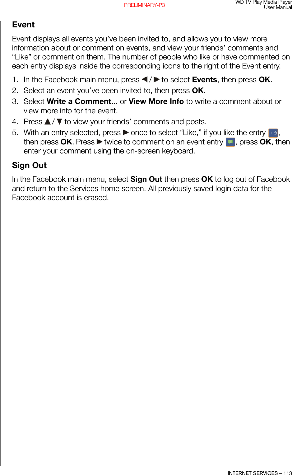 WD TV Play Media PlayerUser ManualINTERNET SERVICES – 113PRELIMINARY-P3EventEvent displays all events you’ve been invited to, and allows you to view more information about or comment on events, and view your friends’ comments and “Like” or comment on them. The number of people who like or have commented on each entry displays inside the corresponding icons to the right of the Event entry.1. In the Facebook main menu, press   /  to select Events, then press OK. 2. Select an event you’ve been invited to, then press OK.3. Select Write a Comment... or View More Info to write a comment about or view more info for the event.4. Press   /  to view your friends’ comments and posts. 5. With an entry selected, press   once to select “Like,” if you like the entry  , then press OK. Press   twice to comment on an event entry  , press OK, then enter your comment using the on-screen keyboard.Sign OutIn the Facebook main menu, select Sign Out then press OK to log out of Facebook and return to the Services home screen. All previously saved login data for the Facebook account is erased.