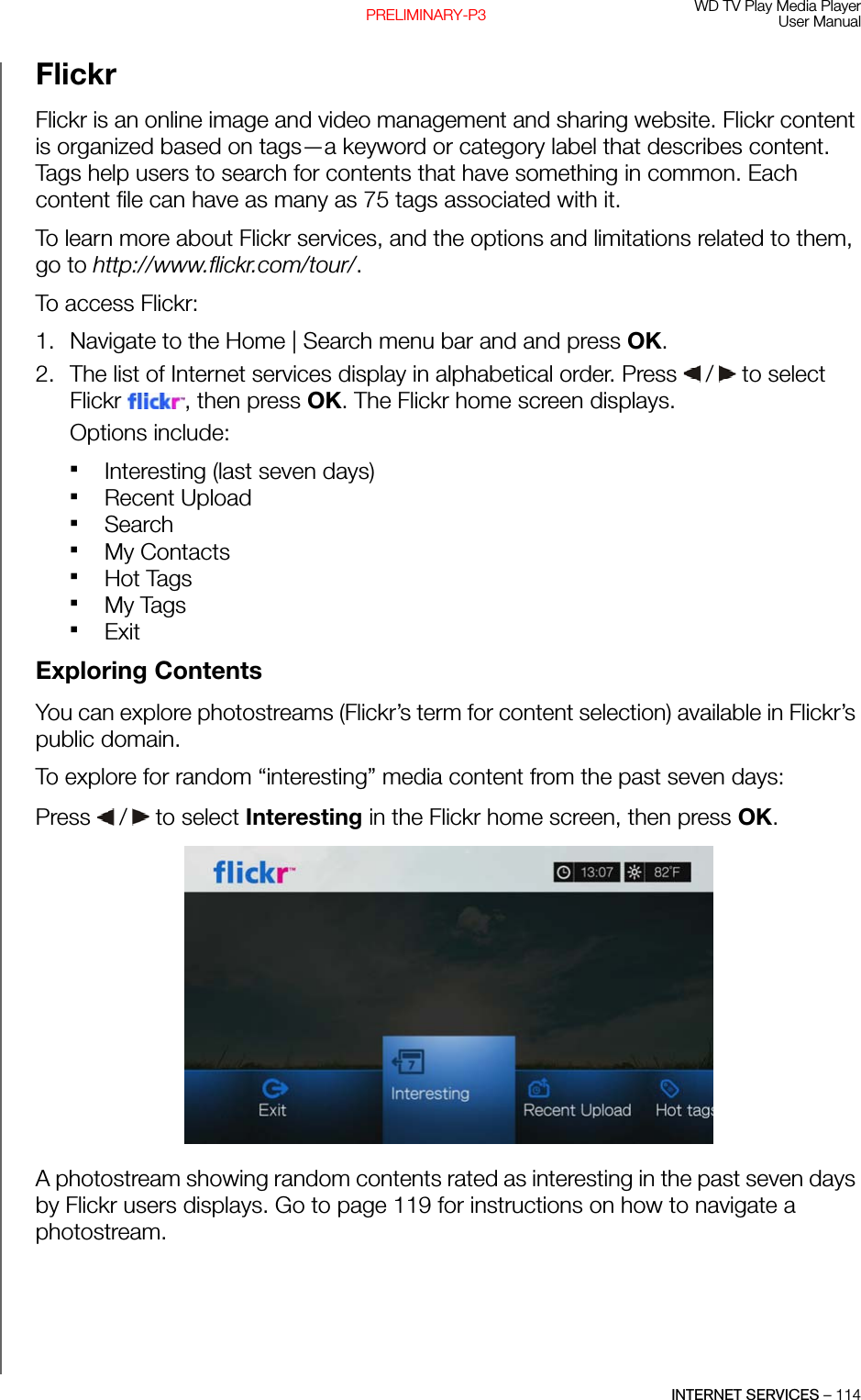 WD TV Play Media PlayerUser ManualINTERNET SERVICES – 114PRELIMINARY-P3FlickrFlickr is an online image and video management and sharing website. Flickr content is organized based on tags—a keyword or category label that describes content. Tags help users to search for contents that have something in common. Each content file can have as many as 75 tags associated with it. To learn more about Flickr services, and the options and limitations related to them, go to http://www.flickr.com/tour/.To access Flickr:1. Navigate to the Home | Search menu bar and and press OK.2. The list of Internet services display in alphabetical order. Press   /  to select Flickr , then press OK. The Flickr home screen displays.Options include: Interesting (last seven days)Recent UploadSearchMy ContactsHot TagsMy TagsExitExploring ContentsYou can explore photostreams (Flickr’s term for content selection) available in Flickr’s public domain.To explore for random “interesting” media content from the past seven days: Press   /  to select Interesting in the Flickr home screen, then press OK. A photostream showing random contents rated as interesting in the past seven days by Flickr users displays. Go to page 119 for instructions on how to navigate a photostream.