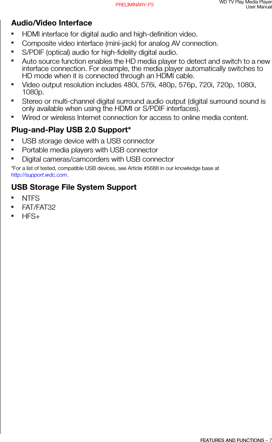 WD TV Play Media PlayerUser ManualFEATURES AND FUNCTIONS – 7PRELIMINARY-P3Audio/Video Interface HDMI interface for digital audio and high-definition video.Composite video interface (mini-jack) for analog AV connection.S/PDIF (optical) audio for high-fidelity digital audio.Auto source function enables the HD media player to detect and switch to a new interface connection. For example, the media player automatically switches to HD mode when it is connected through an HDMI cable. Video output resolution includes 480i, 576i, 480p, 576p, 720i, 720p, 1080i, 1080p.Stereo or multi-channel digital surround audio output (digital surround sound is only available when using the HDMI or S/PDIF interfaces).Wired or wireless Internet connection for access to online media content.Plug-and-Play USB 2.0 Support* USB storage device with a USB connectorPortable media players with USB connectorDigital cameras/camcorders with USB connector*For a list of tested, compatible USB devices, see Article #5688 in our knowledge base at http://support.wdc.com.USB Storage File System Support NTFSFAT/FAT32HFS+