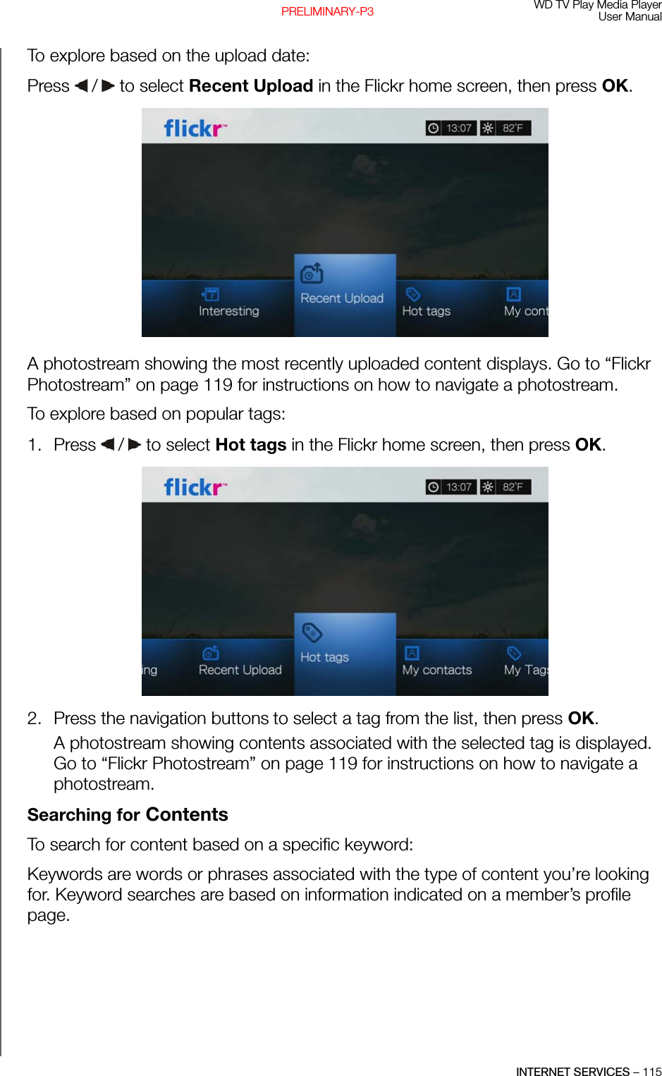 WD TV Play Media PlayerUser ManualINTERNET SERVICES – 115PRELIMINARY-P3To explore based on the upload date: Press   /  to select Recent Upload in the Flickr home screen, then press OK. A photostream showing the most recently uploaded content displays. Go to “Flickr Photostream” on page 119 for instructions on how to navigate a photostream.To explore based on popular tags: 1. Press   /  to select Hot tags in the Flickr home screen, then press OK.2. Press the navigation buttons to select a tag from the list, then press OK. A photostream showing contents associated with the selected tag is displayed. Go to “Flickr Photostream” on page 119 for instructions on how to navigate a photostream.Searching for ContentsTo search for content based on a specific keyword:Keywords are words or phrases associated with the type of content you’re looking for. Keyword searches are based on information indicated on a member’s profile page. 