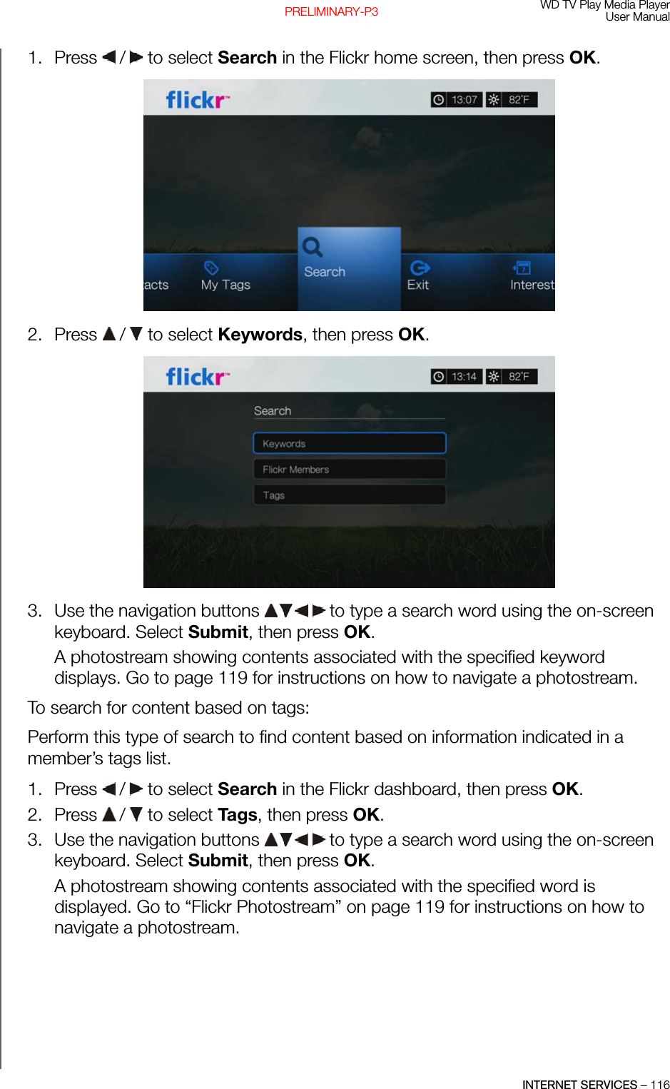 WD TV Play Media PlayerUser ManualINTERNET SERVICES – 116PRELIMINARY-P31. Press   /  to select Search in the Flickr home screen, then press OK.2. Press   /  to select Keywords, then press OK. 3. Use the navigation buttons   to type a search word using the on-screen keyboard. Select Submit, then press OK.A photostream showing contents associated with the specified keyword displays. Go to page 119 for instructions on how to navigate a photostream.To search for content based on tags:Perform this type of search to find content based on information indicated in a member’s tags list.1. Press   /  to select Search in the Flickr dashboard, then press OK. 2. Press   /  to select Ta gs, then press OK. 3. Use the navigation buttons   to type a search word using the on-screen keyboard. Select Submit, then press OK.A photostream showing contents associated with the specified word is displayed. Go to “Flickr Photostream” on page 119 for instructions on how to navigate a photostream.