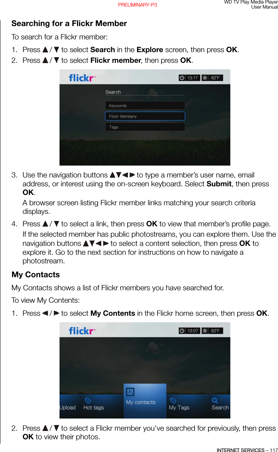 WD TV Play Media PlayerUser ManualINTERNET SERVICES – 117PRELIMINARY-P3Searching for a Flickr MemberTo search for a Flickr member: 1. Press   /  to select Search in the Explore screen, then press OK.2. Press   /  to select Flickr member, then press OK. 3. Use the navigation buttons   to type a member’s user name, email address, or interest using the on-screen keyboard. Select Submit, then press OK.A browser screen listing Flickr member links matching your search criteria displays.4. Press   /  to select a link, then press OK to view that member’s profile page.If the selected member has public photostreams, you can explore them. Use the navigation buttons   to select a content selection, then press OK to explore it. Go to the next section for instructions on how to navigate a photostream.My ContactsMy Contacts shows a list of Flickr members you have searched for.To view My Contents:1. Press   /  to select My Contents in the Flickr home screen, then press OK.2. Press   /  to select a Flickr member you’ve searched for previously, then press OK to view their photos.