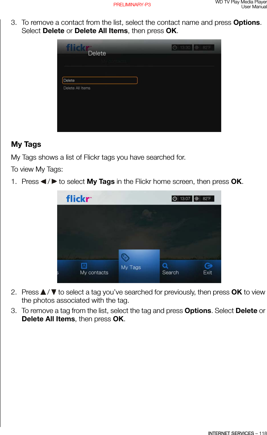 WD TV Play Media PlayerUser ManualINTERNET SERVICES – 118PRELIMINARY-P33. To remove a contact from the list, select the contact name and press Options. Select Delete or Delete All Items, then press OK. My TagsMy Tags shows a list of Flickr tags you have searched for.To view My Tags:1. Press   /  to select My Tags in the Flickr home screen, then press OK.2. Press   /  to select a tag you’ve searched for previously, then press OK to view the photos associated with the tag.3. To remove a tag from the list, select the tag and press Options. Select Delete or Delete All Items, then press OK.