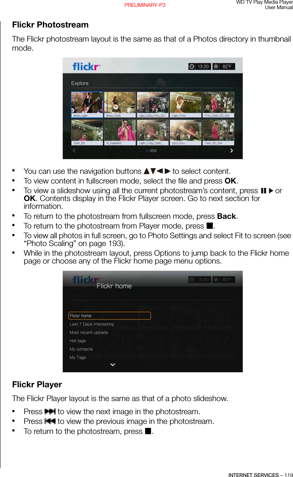 WD TV Play Media PlayerUser ManualINTERNET SERVICES – 119PRELIMINARY-P3Flickr PhotostreamThe Flickr photostream layout is the same as that of a Photos directory in thumbnail mode.You can use the navigation buttons   to select content. To view content in fullscreen mode, select the file and press OK. To view a slideshow using all the current photostream’s content, press   or OK. Contents display in the Flickr Player screen. Go to next section for information. To return to the photostream from fullscreen mode, press Back.To return to the photostream from Player mode, press  .To view all photos in full screen, go to Photo Settings and select Fit to screen (see “Photo Scaling” on page 193).While in the photostream layout, press Options to jump back to the Flickr home page or choose any of the Flickr home page menu options. Flickr PlayerThe Flickr Player layout is the same as that of a photo slideshow.Press   to view the next image in the photostream. Press   to view the previous image in the photostream.To return to the photostream, press  .