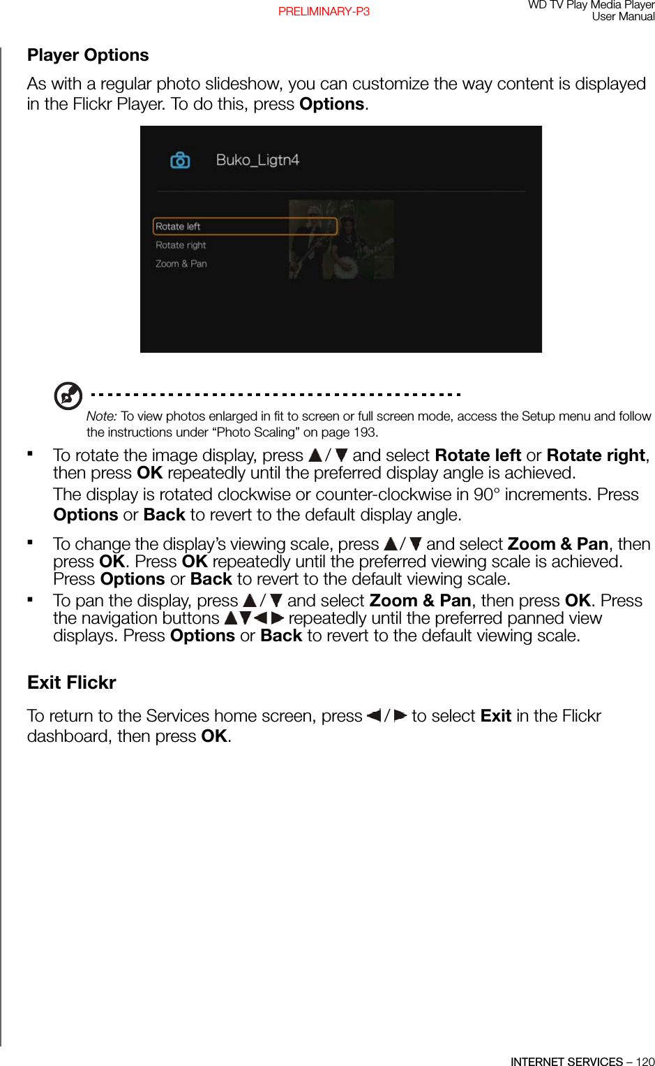 WD TV Play Media PlayerUser ManualINTERNET SERVICES – 120PRELIMINARY-P3Player OptionsAs with a regular photo slideshow, you can customize the way content is displayed in the Flickr Player. To do this, press Options.Note: To view photos enlarged in fit to screen or full screen mode, access the Setup menu and follow the instructions under “Photo Scaling” on page 193.To rotate the image display, press   /  and select Rotate left or Rotate right, then press OK repeatedly until the preferred display angle is achieved. The display is rotated clockwise or counter-clockwise in 90° increments. Press Options or Back to revert to the default display angle.To change the display’s viewing scale, press   /  and select Zoom &amp; Pan, then press OK. Press OK repeatedly until the preferred viewing scale is achieved. Press Options or Back to revert to the default viewing scale.To pan the display, press   /  and select Zoom &amp; Pan, then press OK. Press the navigation buttons   repeatedly until the preferred panned view displays. Press Options or Back to revert to the default viewing scale.Exit FlickrTo return to the Services home screen, press   /  to select Exit in the Flickr dashboard, then press OK.