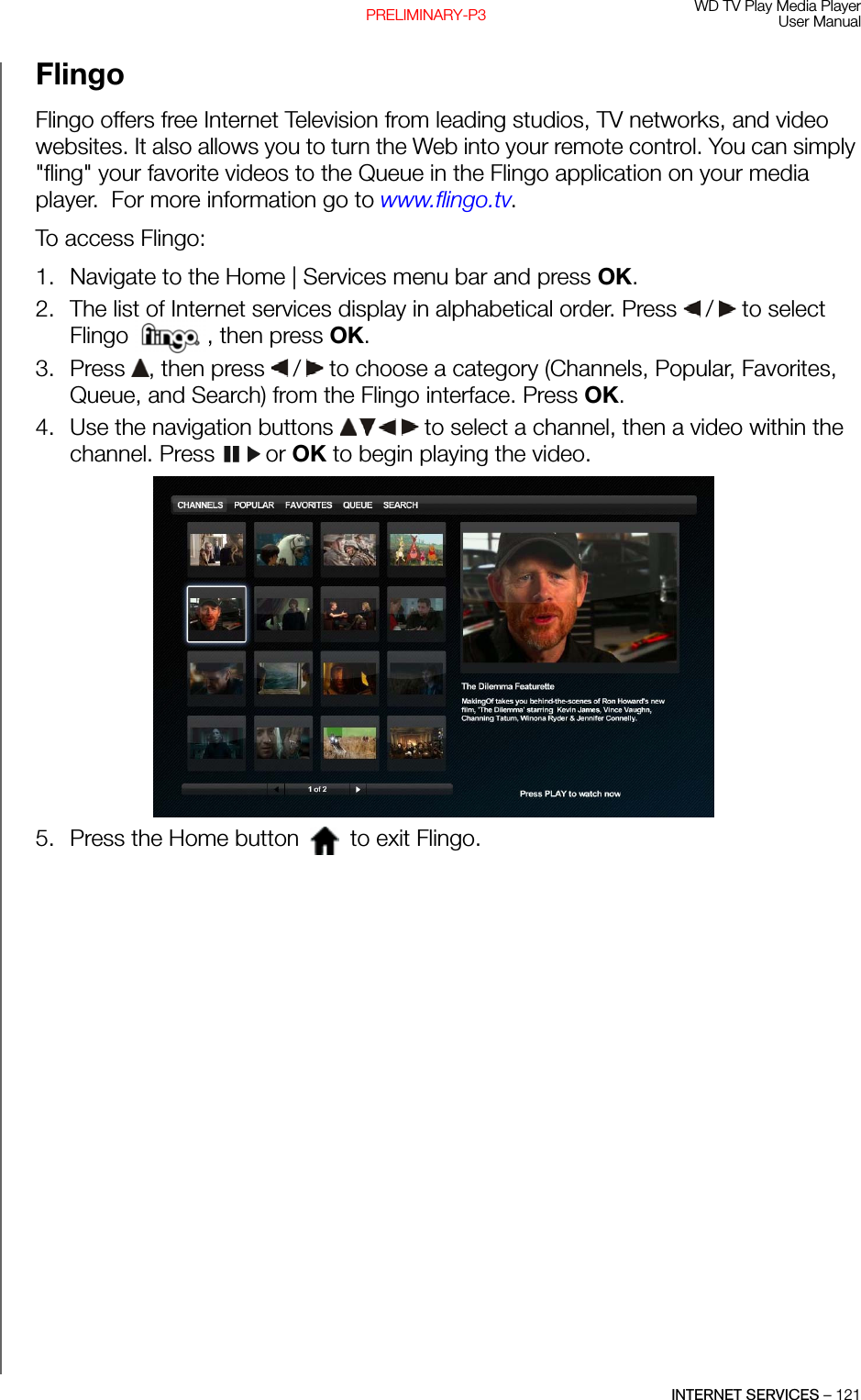 WD TV Play Media PlayerUser ManualINTERNET SERVICES – 121PRELIMINARY-P3FlingoFlingo offers free Internet Television from leading studios, TV networks, and video websites. It also allows you to turn the Web into your remote control. You can simply &quot;fling&quot; your favorite videos to the Queue in the Flingo application on your media player.  For more information go to www.flingo.tv.To access Flingo: 1. Navigate to the Home | Services menu bar and press OK.2. The list of Internet services display in alphabetical order. Press   /  to select Flingo  , then press OK.3. Press  , then press   /  to choose a category (Channels, Popular, Favorites, Queue, and Search) from the Flingo interface. Press OK. 4. Use the navigation buttons   to select a channel, then a video within the channel. Press   or OK to begin playing the video.5. Press the Home button   to exit Flingo.