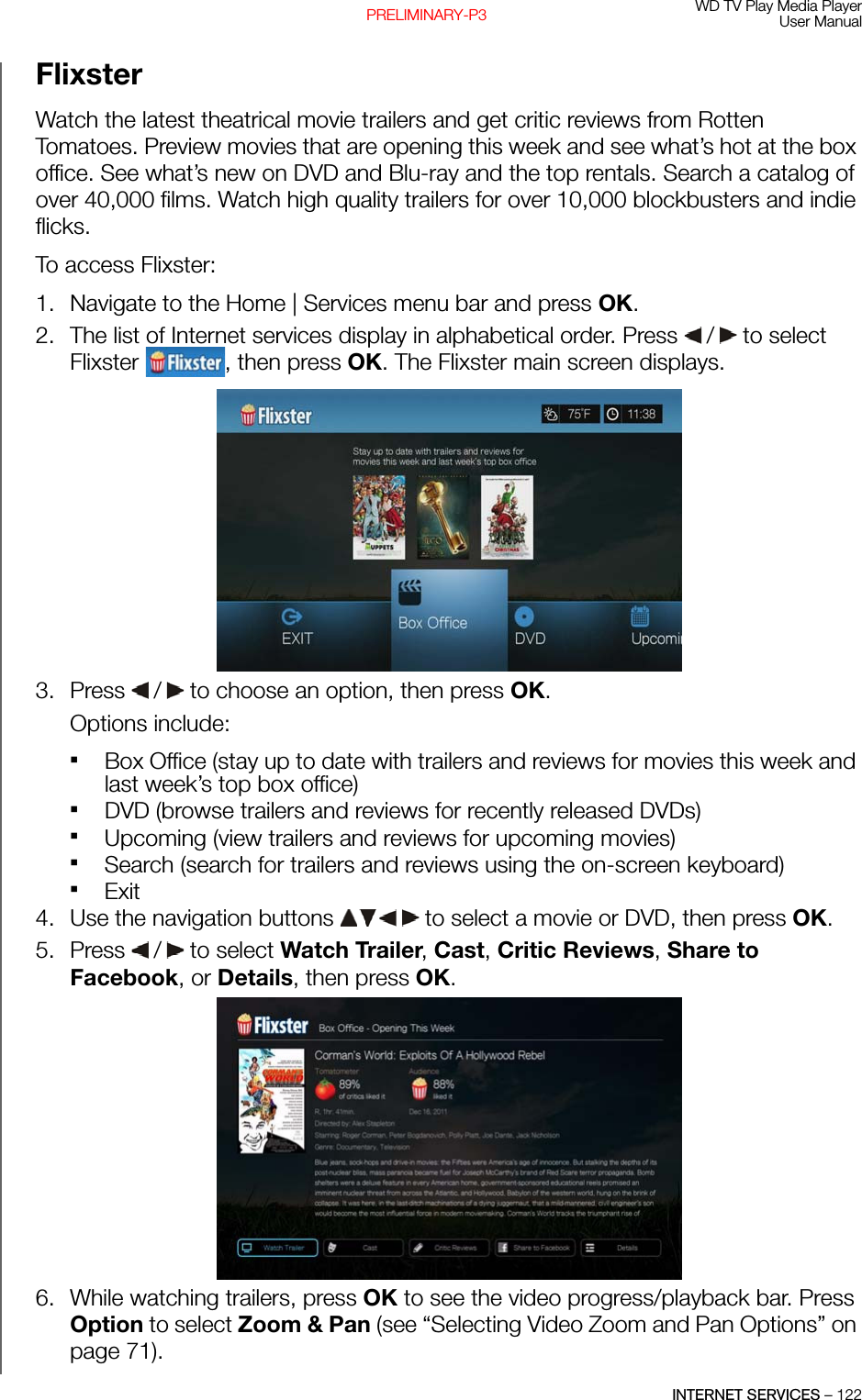 WD TV Play Media PlayerUser ManualINTERNET SERVICES – 122PRELIMINARY-P3Flixster Watch the latest theatrical movie trailers and get critic reviews from Rotten Tomatoes. Preview movies that are opening this week and see what’s hot at the box office. See what’s new on DVD and Blu-ray and the top rentals. Search a catalog of over 40,000 films. Watch high quality trailers for over 10,000 blockbusters and indie flicks.To access Flixster:1. Navigate to the Home | Services menu bar and press OK.2. The list of Internet services display in alphabetical order. Press   /  to select Flixster  , then press OK. The Flixster main screen displays. 3. Press   /  to choose an option, then press OK. Options include: Box Office (stay up to date with trailers and reviews for movies this week and last week’s top box office)DVD (browse trailers and reviews for recently released DVDs)Upcoming (view trailers and reviews for upcoming movies)Search (search for trailers and reviews using the on-screen keyboard)Exit4. Use the navigation buttons   to select a movie or DVD, then press OK.5. Press   /  to select Watch Trailer, Cast, Critic Reviews, Share to Facebook, or Details, then press OK.6. While watching trailers, press OK to see the video progress/playback bar. Press Option to select Zoom &amp; Pan (see “Selecting Video Zoom and Pan Options” on page 71).