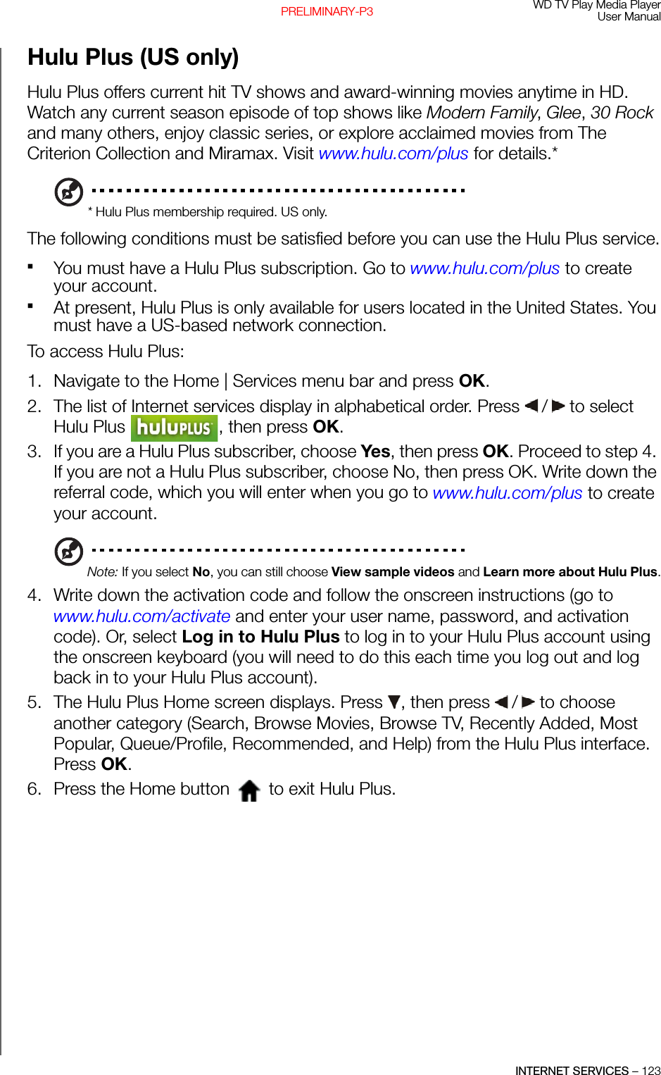 WD TV Play Media PlayerUser ManualINTERNET SERVICES – 123PRELIMINARY-P3Hulu Plus (US only)Hulu Plus offers current hit TV shows and award-winning movies anytime in HD. Watch any current season episode of top shows like Modern Family, Glee, 30 Rock and many others, enjoy classic series, or explore acclaimed movies from The Criterion Collection and Miramax. Visit www.hulu.com/plus for details.** Hulu Plus membership required. US only.The following conditions must be satisfied before you can use the Hulu Plus service.You must have a Hulu Plus subscription. Go to www.hulu.com/plus to create your account. At present, Hulu Plus is only available for users located in the United States. You must have a US-based network connection. To access Hulu Plus: 1. Navigate to the Home | Services menu bar and press OK.2. The list of Internet services display in alphabetical order. Press   /  to select Hulu Plus  , then press OK.3. If you are a Hulu Plus subscriber, choose Yes, then press OK. Proceed to step 4. If you are not a Hulu Plus subscriber, choose No, then press OK. Write down the referral code, which you will enter when you go to www.hulu.com/plus to create your account.Note: If you select No, you can still choose View sample videos and Learn more about Hulu Plus.4. Write down the activation code and follow the onscreen instructions (go to www.hulu.com/activate and enter your user name, password, and activation code). Or, select Log in to Hulu Plus to log in to your Hulu Plus account using the onscreen keyboard (you will need to do this each time you log out and log back in to your Hulu Plus account). 5. The Hulu Plus Home screen displays. Press  , then press   /  to choose another category (Search, Browse Movies, Browse TV, Recently Added, Most Popular, Queue/Profile, Recommended, and Help) from the Hulu Plus interface. Press OK. 6. Press the Home button   to exit Hulu Plus.