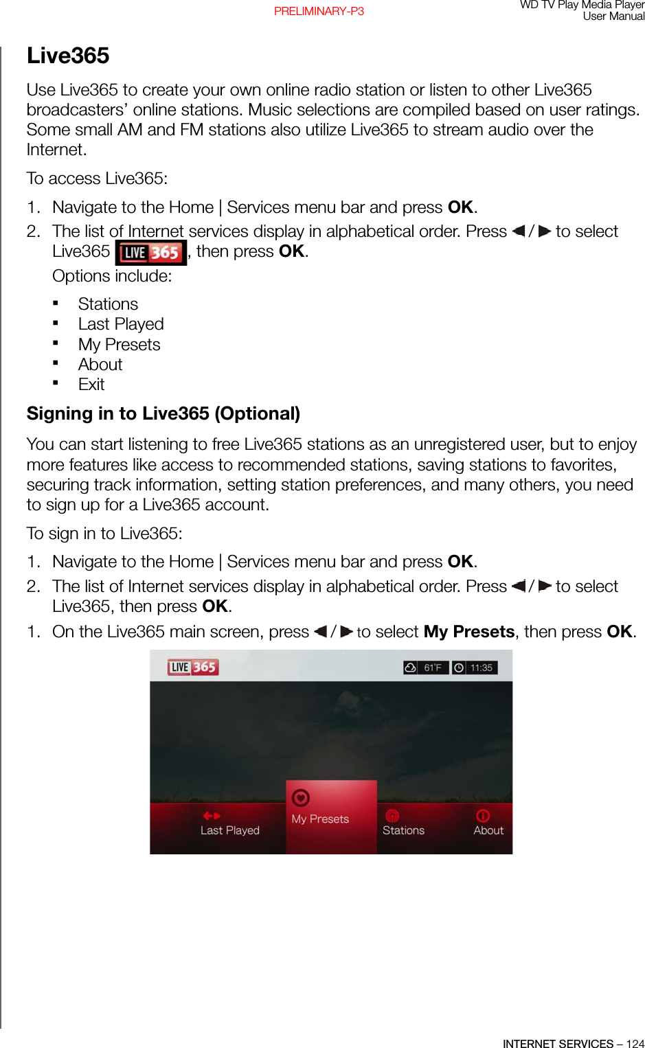 WD TV Play Media PlayerUser ManualINTERNET SERVICES – 124PRELIMINARY-P3Live365Use Live365 to create your own online radio station or listen to other Live365 broadcasters’ online stations. Music selections are compiled based on user ratings. Some small AM and FM stations also utilize Live365 to stream audio over the Internet.To access Live365: 1. Navigate to the Home | Services menu bar and press OK.2. The list of Internet services display in alphabetical order. Press   /  to select Live365  , then press OK.Options include: Stations Last PlayedMy PresetsAboutExitSigning in to Live365 (Optional)You can start listening to free Live365 stations as an unregistered user, but to enjoy more features like access to recommended stations, saving stations to favorites, securing track information, setting station preferences, and many others, you need to sign up for a Live365 account.To sign in to Live365: 1. Navigate to the Home | Services menu bar and press OK.2. The list of Internet services display in alphabetical order. Press   /  to select Live365, then press OK.1. On the Live365 main screen, press   /  to select My Presets, then press OK.