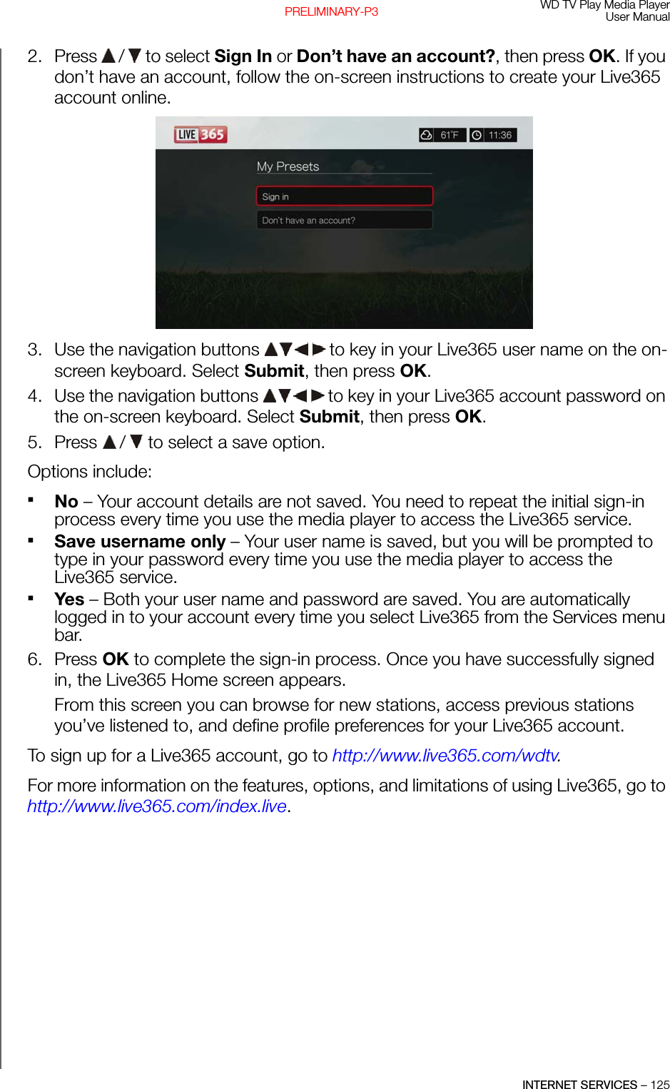 WD TV Play Media PlayerUser ManualINTERNET SERVICES – 125PRELIMINARY-P32. Press   /  to select Sign In or Don’t have an account?, then press OK. If you don’t have an account, follow the on-screen instructions to create your Live365 account online. 3. Use the navigation buttons   to key in your Live365 user name on the on-screen keyboard. Select Submit, then press OK.4. Use the navigation buttons   to key in your Live365 account password on the on-screen keyboard. Select Submit, then press OK.5. Press   /  to select a save option.Options include: No – Your account details are not saved. You need to repeat the initial sign-in process every time you use the media player to access the Live365 service.Save username only – Your user name is saved, but you will be prompted to type in your password every time you use the media player to access the Live365 service.Yes – Both your user name and password are saved. You are automatically logged in to your account every time you select Live365 from the Services menu bar.6. Press OK to complete the sign-in process. Once you have successfully signed in, the Live365 Home screen appears.From this screen you can browse for new stations, access previous stations you’ve listened to, and define profile preferences for your Live365 account.To sign up for a Live365 account, go to http://www.live365.com/wdtv.For more information on the features, options, and limitations of using Live365, go to http://www.live365.com/index.live.