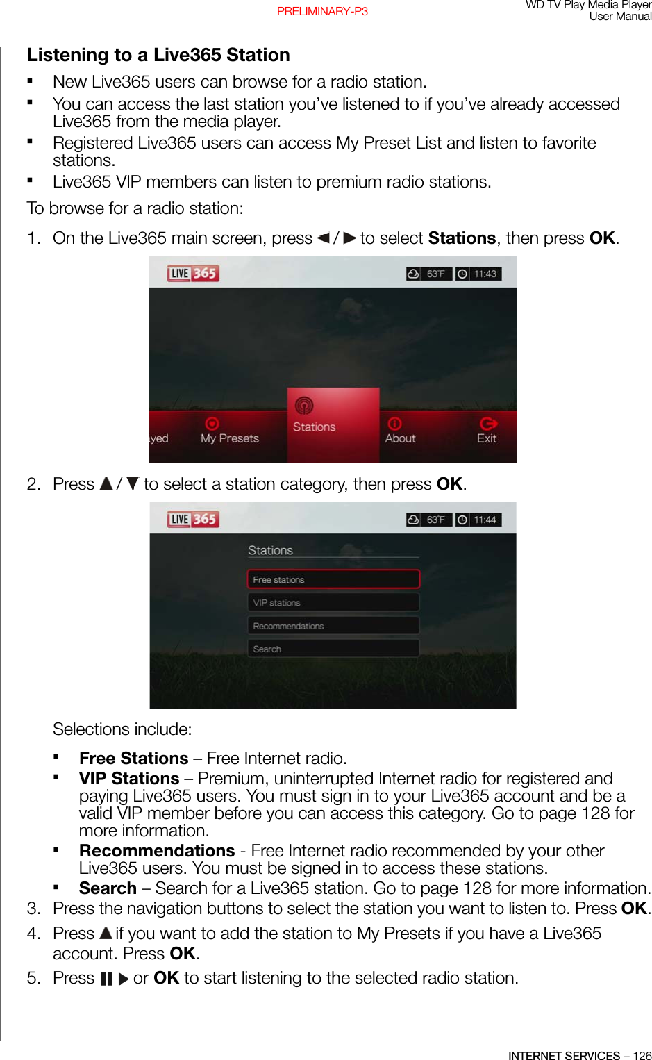 WD TV Play Media PlayerUser ManualINTERNET SERVICES – 126PRELIMINARY-P3Listening to a Live365 StationNew Live365 users can browse for a radio station.You can access the last station you’ve listened to if you’ve already accessed Live365 from the media player. Registered Live365 users can access My Preset List and listen to favorite stations. Live365 VIP members can listen to premium radio stations. To browse for a radio station:1. On the Live365 main screen, press   /  to select Stations, then press OK.2. Press   /  to select a station category, then press OK.Selections include: Free Stations – Free Internet radio. VIP Stations – Premium, uninterrupted Internet radio for registered and paying Live365 users. You must sign in to your Live365 account and be a valid VIP member before you can access this category. Go to page 128 for more information.Recommendations - Free Internet radio recommended by your other Live365 users. You must be signed in to access these stations.Search – Search for a Live365 station. Go to page 128 for more information.3. Press the navigation buttons to select the station you want to listen to. Press OK.4. Press   if you want to add the station to My Presets if you have a Live365 account. Press OK.5. Press  or OK to start listening to the selected radio station.