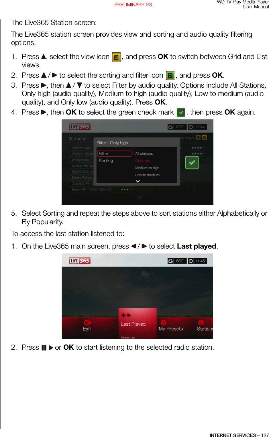 WD TV Play Media PlayerUser ManualINTERNET SERVICES – 127PRELIMINARY-P3The Live365 Station screen:The Live365 station screen provides view and sorting and audio quality filtering options.1. Press  , select the view icon  , and press OK to switch between Grid and List views. 2. Press   /  to select the sorting and filter icon  , and press OK.3. Press , then  /  to select Filter by audio quality. Options include All Stations, Only high (audio quality), Medium to high (audio quality), Low to medium (audio quality), and Only low (audio quality). Press OK.4. Press , then OK to select the green check mark  , then press OK again.  5. Select Sorting and repeat the steps above to sort stations either Alphabetically or By Popularity.To access the last station listened to:1. On the Live365 main screen, press   /  to select Last played.  2. Press  or OK to start listening to the selected radio station.