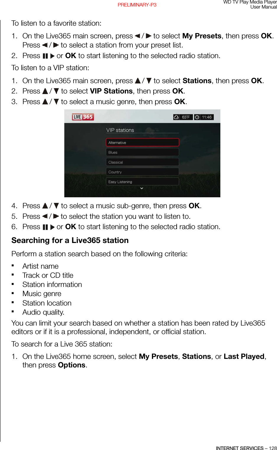 WD TV Play Media PlayerUser ManualINTERNET SERVICES – 128PRELIMINARY-P3To listen to a favorite station:1. On the Live365 main screen, press   /  to select My Presets, then press OK. Press   /  to select a station from your preset list. 2. Press  or OK to start listening to the selected radio station.To listen to a VIP station:1. On the Live365 main screen, press   /  to select Stations, then press OK. 2. Press   /  to select VIP Stations, then press OK.3. Press   /  to select a music genre, then press OK. 4. Press   /  to select a music sub-genre, then press OK. 5. Press   /  to select the station you want to listen to.6. Press  or OK to start listening to the selected radio station.Searching for a Live365 stationPerform a station search based on the following criteria:Artist nameTrack or CD titleStation informationMusic genreStation locationAudio quality. You can limit your search based on whether a station has been rated by Live365 editors or if it is a professional, independent, or official station.To search for a Live 365 station:1. On the Live365 home screen, select My Presets, Stations, or Last Played, then press Options.