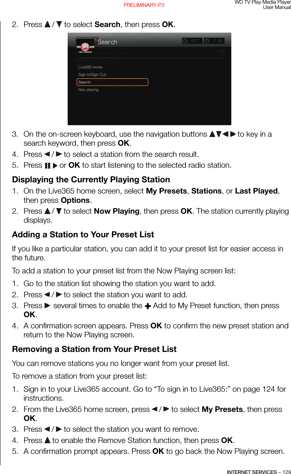 WD TV Play Media PlayerUser ManualINTERNET SERVICES – 129PRELIMINARY-P32. Press   /  to select Search, then press OK.3. On the on-screen keyboard, use the navigation buttons   to key in a search keyword, then press OK. 4. Press   /  to select a station from the search result. 5. Press  or OK to start listening to the selected radio station.Displaying the Currently Playing Station1. On the Live365 home screen, select My Presets, Stations, or Last Played, then press Options.2. Press   /  to select Now Playing, then press OK. The station currently playing displays.Adding a Station to Your Preset ListIf you like a particular station, you can add it to your preset list for easier access in the future.To add a station to your preset list from the Now Playing screen list:1. Go to the station list showing the station you want to add. 2. Press   /  to select the station you want to add. 3. Press  several times to enable the   Add to My Preset function, then press OK.4. A confirmation screen appears. Press OK to confirm the new preset station and return to the Now Playing screen.Removing a Station from Your Preset ListYou can remove stations you no longer want from your preset list. To remove a station from your preset list:1. Sign in to your Live365 account. Go to “To sign in to Live365:” on page 124 for instructions.2. From the Live365 home screen, press   /  to select My Presets, then press OK.3. Press   /  to select the station you want to remove.4. Press   to enable the Remove Station function, then press OK.5. A confirmation prompt appears. Press OK to go back the Now Playing screen.