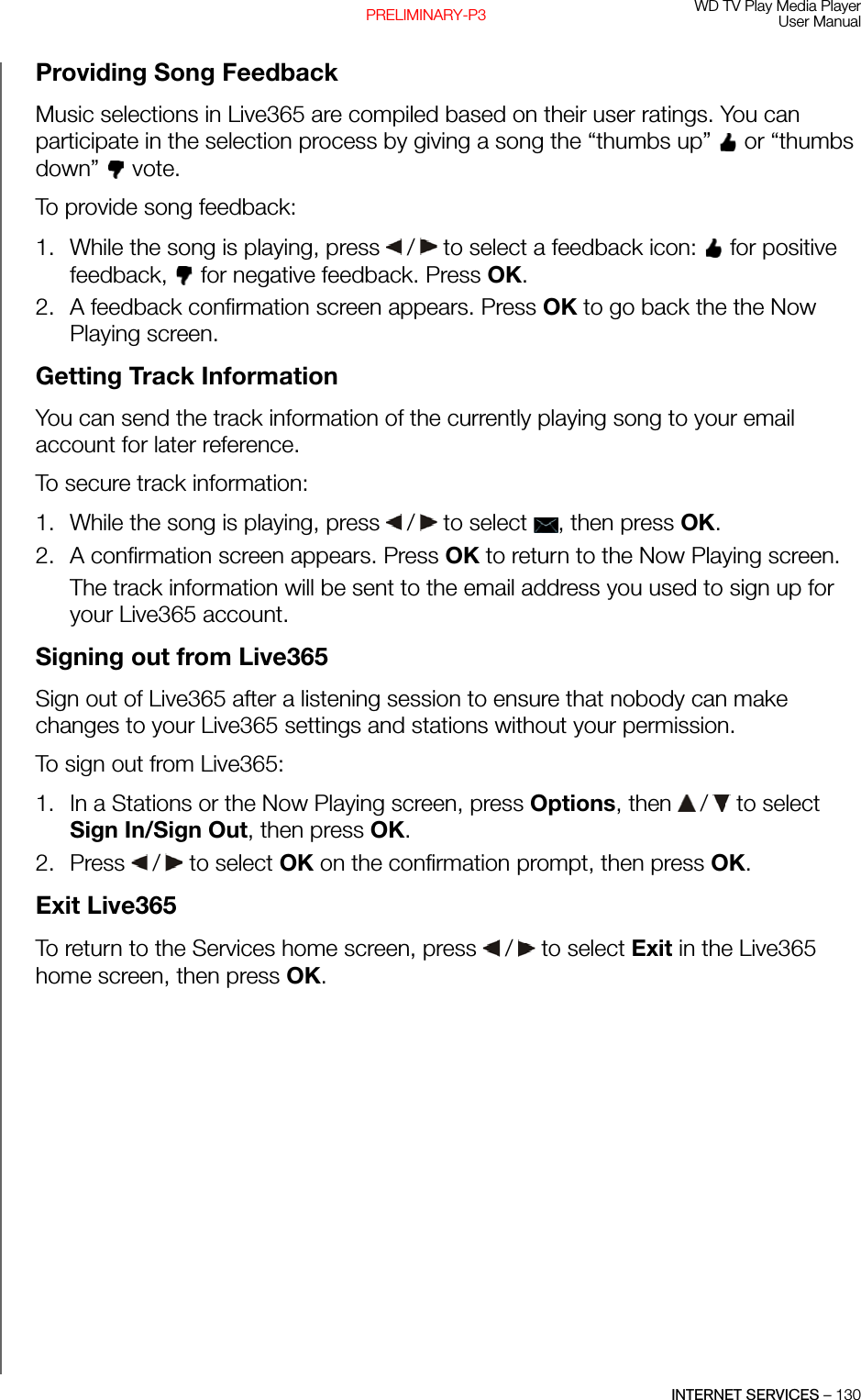 WD TV Play Media PlayerUser ManualINTERNET SERVICES – 130PRELIMINARY-P3Providing Song FeedbackMusic selections in Live365 are compiled based on their user ratings. You can participate in the selection process by giving a song the “thumbs up”   or “thumbs down”  vote. To provide song feedback:1. While the song is playing, press   /  to select a feedback icon:  for positive feedback,   for negative feedback. Press OK.2. A feedback confirmation screen appears. Press OK to go back the the Now Playing screen. Getting Track InformationYou can send the track information of the currently playing song to your email account for later reference. To secure track information:1. While the song is playing, press   /  to select  , then press OK.2. A confirmation screen appears. Press OK to return to the Now Playing screen.The track information will be sent to the email address you used to sign up for your Live365 account. Signing out from Live365Sign out of Live365 after a listening session to ensure that nobody can make changes to your Live365 settings and stations without your permission.To sign out from Live365:1. In a Stations or the Now Playing screen, press Options, then   /  to select Sign In/Sign Out, then press OK.2. Press   /  to select OK on the confirmation prompt, then press OK. Exit Live365To return to the Services home screen, press   /  to select Exit in the Live365 home screen, then press OK.