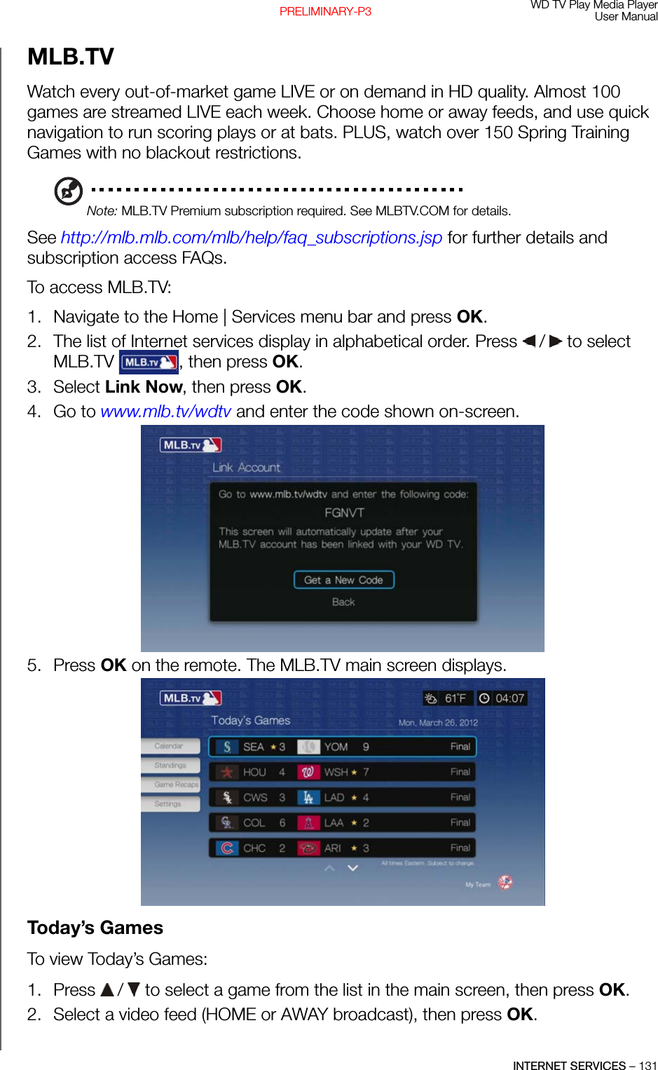 WD TV Play Media PlayerUser ManualINTERNET SERVICES – 131PRELIMINARY-P3MLB.TVWatch every out-of-market game LIVE or on demand in HD quality. Almost 100 games are streamed LIVE each week. Choose home or away feeds, and use quick navigation to run scoring plays or at bats. PLUS, watch over 150 Spring Training Games with no blackout restrictions. Note: MLB.TV Premium subscription required. See MLBTV.COM for details.See http://mlb.mlb.com/mlb/help/faq_subscriptions.jsp for further details and subscription access FAQs.To access MLB.TV:1. Navigate to the Home | Services menu bar and press OK.2. The list of Internet services display in alphabetical order. Press   /  to select MLB.TV  , then press OK. 3. Select Link Now, then press OK.4. Go to www.mlb.tv/wdtv and enter the code shown on-screen. 5. Press OK on the remote. The MLB.TV main screen displays. Today’s GamesTo view Today’s Games:1. Press   /  to select a game from the list in the main screen, then press OK.2. Select a video feed (HOME or AWAY broadcast), then press OK.