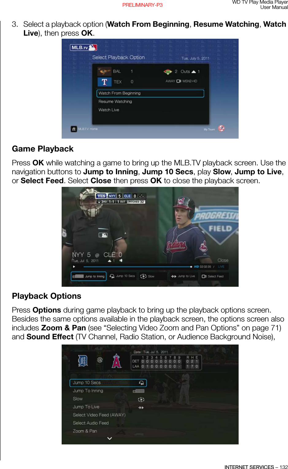 WD TV Play Media PlayerUser ManualINTERNET SERVICES – 132PRELIMINARY-P33. Select a playback option (Watch From Beginning, Resume Watching, Watch Live), then press OK.Game PlaybackPress OK while watching a game to bring up the MLB.TV playback screen. Use the navigation buttons to Jump to Inning, Jump 10 Secs, play Slow, Jump to Live, or Select Feed. Select Close then press OK to close the playback screen. Playback OptionsPress Options during game playback to bring up the playback options screen. Besides the same options available in the playback screen, the options screen also includes Zoom &amp; Pan (see “Selecting Video Zoom and Pan Options” on page 71) and Sound Effect (TV Channel, Radio Station, or Audience Background Noise), 