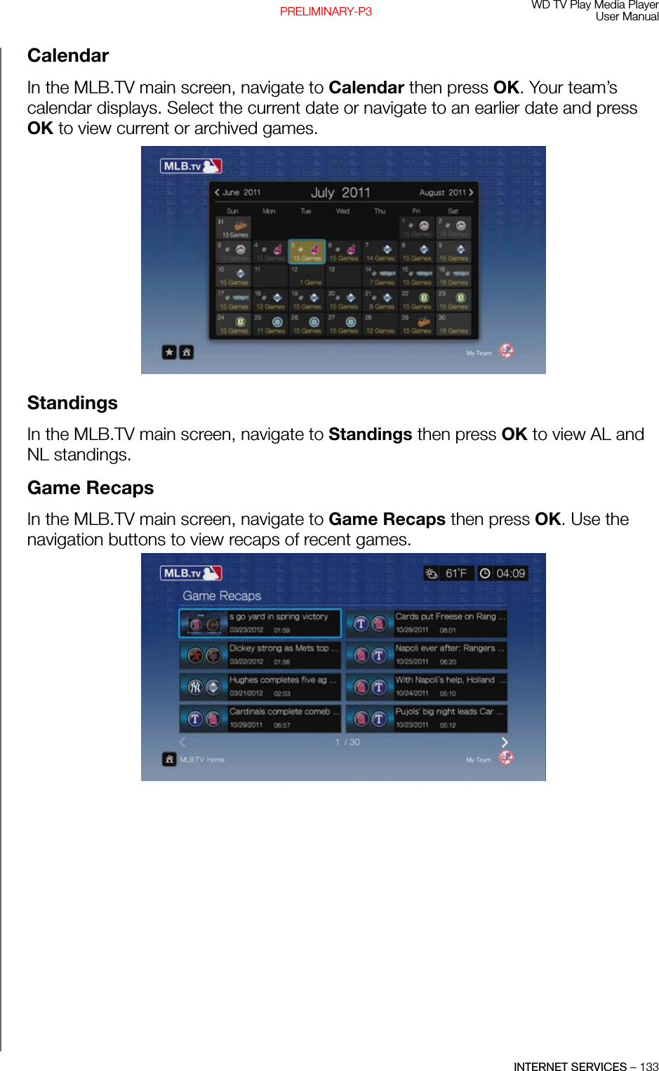 WD TV Play Media PlayerUser ManualINTERNET SERVICES – 133PRELIMINARY-P3CalendarIn the MLB.TV main screen, navigate to Calendar then press OK. Your team’s calendar displays. Select the current date or navigate to an earlier date and press OK to view current or archived games. StandingsIn the MLB.TV main screen, navigate to Standings then press OK to view AL and NL standings.Game RecapsIn the MLB.TV main screen, navigate to Game Recaps then press OK. Use the navigation buttons to view recaps of recent games.