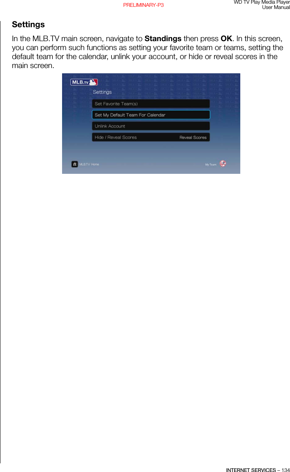 WD TV Play Media PlayerUser ManualINTERNET SERVICES – 134PRELIMINARY-P3SettingsIn the MLB.TV main screen, navigate to Standings then press OK. In this screen, you can perform such functions as setting your favorite team or teams, setting the default team for the calendar, unlink your account, or hide or reveal scores in the main screen. 