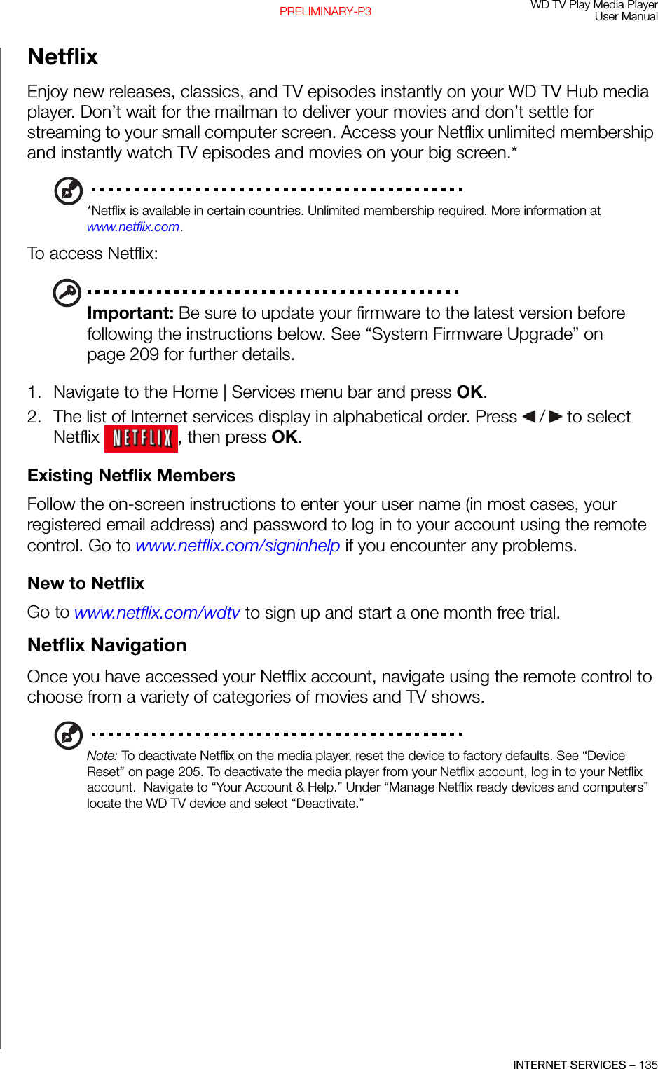 WD TV Play Media PlayerUser ManualINTERNET SERVICES – 135PRELIMINARY-P3Netflix Enjoy new releases, classics, and TV episodes instantly on your WD TV Hub media player. Don’t wait for the mailman to deliver your movies and don’t settle for streaming to your small computer screen. Access your Netflix unlimited membership and instantly watch TV episodes and movies on your big screen.* *Netflix is available in certain countries. Unlimited membership required. More information at www.netflix.com.To access Netflix:Important: Be sure to update your firmware to the latest version before following the instructions below. See “System Firmware Upgrade” on page 209 for further details.1. Navigate to the Home | Services menu bar and press OK.2. The list of Internet services display in alphabetical order. Press   /  to select Netflix  , then press OK.Existing Netflix MembersFollow the on-screen instructions to enter your user name (in most cases, your registered email address) and password to log in to your account using the remote control. Go to www.netflix.com/signinhelp if you encounter any problems.New to NetflixGo to www.netflix.com/wdtv to sign up and start a one month free trial.Netflix NavigationOnce you have accessed your Netflix account, navigate using the remote control to choose from a variety of categories of movies and TV shows.Note: To deactivate Netflix on the media player, reset the device to factory defaults. See “Device Reset” on page 205. To deactivate the media player from your Netflix account, log in to your Netflix account.  Navigate to “Your Account &amp; Help.” Under “Manage Netflix ready devices and computers” locate the WD TV device and select “Deactivate.”