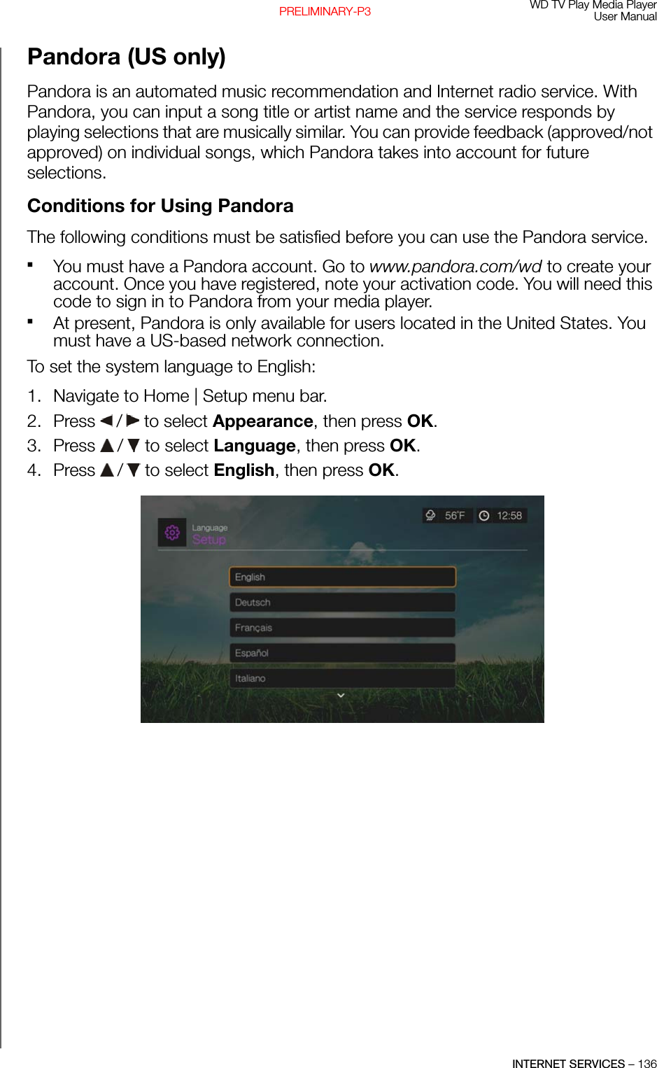 WD TV Play Media PlayerUser ManualINTERNET SERVICES – 136PRELIMINARY-P3Pandora (US only)Pandora is an automated music recommendation and Internet radio service. With Pandora, you can input a song title or artist name and the service responds by playing selections that are musically similar. You can provide feedback (approved/not approved) on individual songs, which Pandora takes into account for future selections.Conditions for Using PandoraThe following conditions must be satisfied before you can use the Pandora service.You must have a Pandora account. Go to www.pandora.com/wd to create your account. Once you have registered, note your activation code. You will need this code to sign in to Pandora from your media player. At present, Pandora is only available for users located in the United States. You must have a US-based network connection. To set the system language to English:1. Navigate to Home | Setup menu bar.2. Press   /  to select Appearance, then press OK.3. Press   /  to select Language, then press OK.4. Press   /  to select English, then press OK.