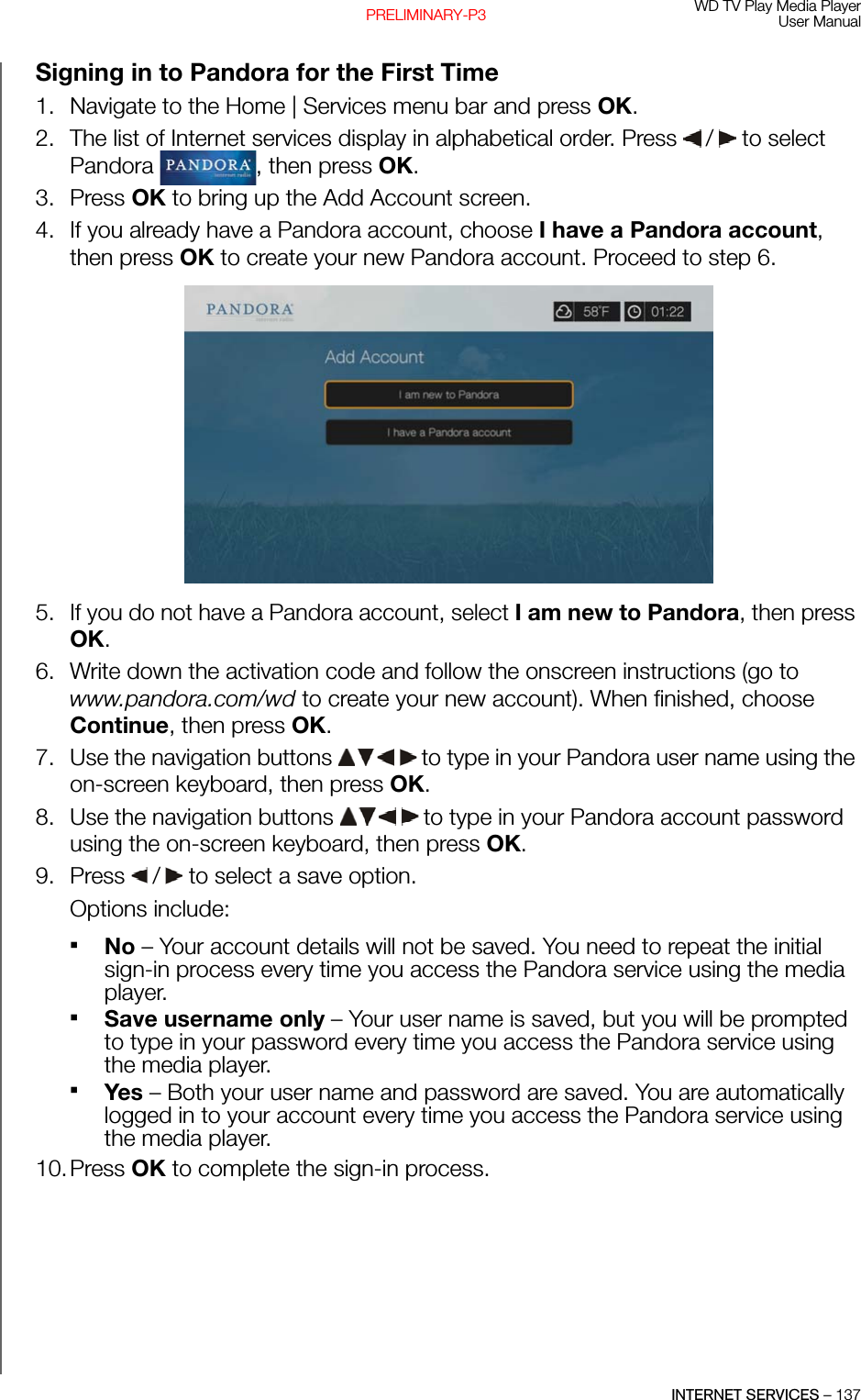 WD TV Play Media PlayerUser ManualINTERNET SERVICES – 137PRELIMINARY-P3Signing in to Pandora for the First Time1. Navigate to the Home | Services menu bar and press OK.2. The list of Internet services display in alphabetical order. Press   /  to select Pandora  , then press OK.3. Press OK to bring up the Add Account screen.4. If you already have a Pandora account, choose I have a Pandora account, then press OK to create your new Pandora account. Proceed to step 6. 5. If you do not have a Pandora account, select I am new to Pandora, then press OK. 6. Write down the activation code and follow the onscreen instructions (go to www.pandora.com/wd to create your new account). When finished, choose Continue, then press OK. 7. Use the navigation buttons   to type in your Pandora user name using the on-screen keyboard, then press OK. 8. Use the navigation buttons   to type in your Pandora account password using the on-screen keyboard, then press OK. 9. Press   /  to select a save option.Options include: No – Your account details will not be saved. You need to repeat the initial sign-in process every time you access the Pandora service using the media player.Save username only – Your user name is saved, but you will be prompted to type in your password every time you access the Pandora service using the media player.Yes – Both your user name and password are saved. You are automatically logged in to your account every time you access the Pandora service using the media player.10.Press OK to complete the sign-in process.