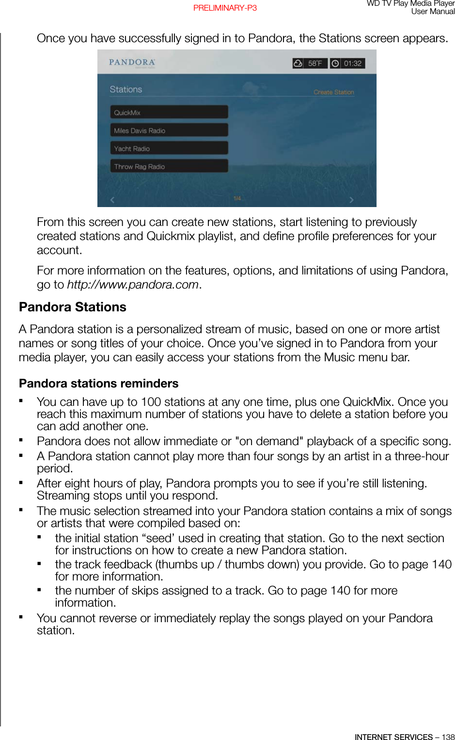 WD TV Play Media PlayerUser ManualINTERNET SERVICES – 138PRELIMINARY-P3Once you have successfully signed in to Pandora, the Stations screen appears.From this screen you can create new stations, start listening to previously created stations and Quickmix playlist, and define profile preferences for your account.For more information on the features, options, and limitations of using Pandora, go to http://www.pandora.com.Pandora StationsA Pandora station is a personalized stream of music, based on one or more artist names or song titles of your choice. Once you’ve signed in to Pandora from your media player, you can easily access your stations from the Music menu bar.Pandora stations remindersYou can have up to 100 stations at any one time, plus one QuickMix. Once you reach this maximum number of stations you have to delete a station before you can add another one.Pandora does not allow immediate or &quot;on demand&quot; playback of a specific song.A Pandora station cannot play more than four songs by an artist in a three-hour period. After eight hours of play, Pandora prompts you to see if you’re still listening. Streaming stops until you respond.The music selection streamed into your Pandora station contains a mix of songs or artists that were compiled based on:the initial station “seed’ used in creating that station. Go to the next section for instructions on how to create a new Pandora station. the track feedback (thumbs up / thumbs down) you provide. Go to page 140 for more information. the number of skips assigned to a track. Go to page 140 for more information.You cannot reverse or immediately replay the songs played on your Pandora station.