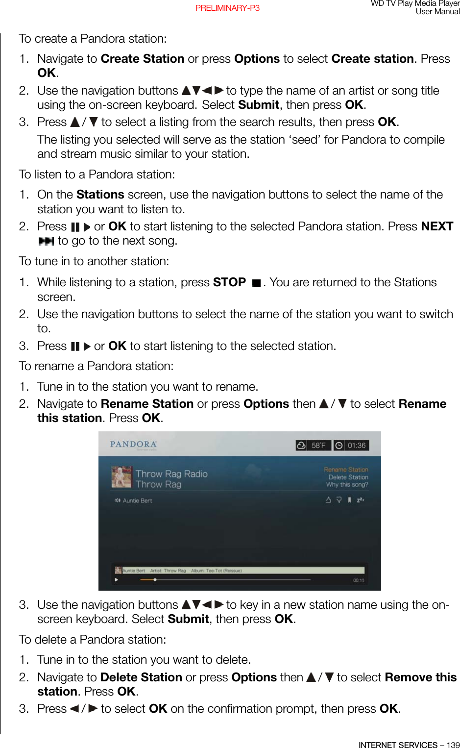 WD TV Play Media PlayerUser ManualINTERNET SERVICES – 139PRELIMINARY-P3To create a Pandora station:1. Navigate to Create Station or press Options to select Create station. Press OK.2. Use the navigation buttons   to type the name of an artist or song title using the on-screen keyboard. Select Submit, then press OK.3. Press   /  to select a listing from the search results, then press OK. The listing you selected will serve as the station ‘seed’ for Pandora to compile and stream music similar to your station.To listen to a Pandora station:1. On the Stations screen, use the navigation buttons to select the name of the station you want to listen to.2. Press  or OK to start listening to the selected Pandora station. Press NEXT  to go to the next song.To tune in to another station:1. While listening to a station, press STOP  . You are returned to the Stations screen.2. Use the navigation buttons to select the name of the station you want to switch to.3. Press  or OK to start listening to the selected station.To rename a Pandora station:1. Tune in to the station you want to rename.2. Navigate to Rename Station or press Options then   /  to select Rename this station. Press OK.3. Use the navigation buttons   to key in a new station name using the on-screen keyboard. Select Submit, then press OK.To delete a Pandora station: 1. Tune in to the station you want to delete.2. Navigate to Delete Station or press Options then   /  to select Remove this station. Press OK.3. Press   /  to select OK on the confirmation prompt, then press OK. 