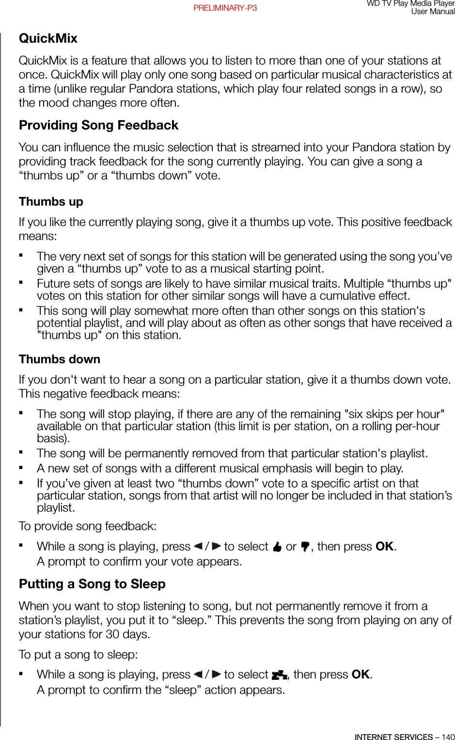 WD TV Play Media PlayerUser ManualINTERNET SERVICES – 140PRELIMINARY-P3QuickMixQuickMix is a feature that allows you to listen to more than one of your stations at once. QuickMix will play only one song based on particular musical characteristics at a time (unlike regular Pandora stations, which play four related songs in a row), so the mood changes more often.Providing Song FeedbackYou can influence the music selection that is streamed into your Pandora station by providing track feedback for the song currently playing. You can give a song a “thumbs up” or a “thumbs down” vote.Thumbs upIf you like the currently playing song, give it a thumbs up vote. This positive feedback means: The very next set of songs for this station will be generated using the song you’ve given a “thumbs up” vote to as a musical starting point.Future sets of songs are likely to have similar musical traits. Multiple “thumbs up&quot; votes on this station for other similar songs will have a cumulative effect.This song will play somewhat more often than other songs on this station&apos;s potential playlist, and will play about as often as other songs that have received a &quot;thumbs up&quot; on this station.Thumbs downIf you don&apos;t want to hear a song on a particular station, give it a thumbs down vote. This negative feedback means:The song will stop playing, if there are any of the remaining &quot;six skips per hour&quot; available on that particular station (this limit is per station, on a rolling per-hour basis).The song will be permanently removed from that particular station&apos;s playlist.A new set of songs with a different musical emphasis will begin to play. If you’ve given at least two “thumbs down” vote to a specific artist on that particular station, songs from that artist will no longer be included in that station’s playlist. To provide song feedback: While a song is playing, press   /  to select   or  , then press OK.A prompt to confirm your vote appears.Putting a Song to SleepWhen you want to stop listening to song, but not permanently remove it from a station’s playlist, you put it to “sleep.” This prevents the song from playing on any of your stations for 30 days.To put a song to sleep:While a song is playing, press   /  to select  , then press OK.A prompt to confirm the “sleep” action appears.